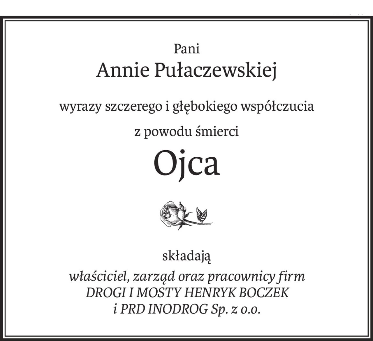 Pani
Annie Pułaczewskiej
wyrazy szczerego i głębokiego współczucia
z powodu śmierci
Ojca

składają
właściciel, zarząd oraz pracownicy firm
DROGI I MOSTY HENRYK BOCZEK
i PRD INODROG Sp. z o.o.