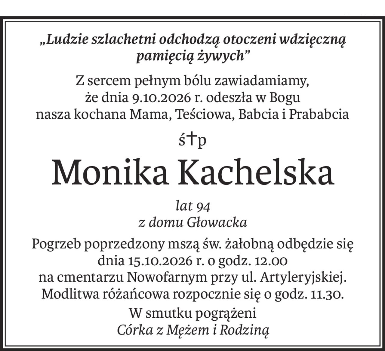 „Ludzie szlachetni odchodzą otoczeni wdzięczną pamięcią żywych”
Z sercem pełnym bólu zawiadamiamy,
że dnia 9.10.2026 r. odeszła w Bogu
nasza kochana Mama, Teściowa, Babcia i Prababcia
ś+p
Monika Kachelska
lat 94
z domu Głowacka
Pogrzeb poprzedzony mszą św. żałobną odbędzie się 
dnia 15.10.2026 r. o godz. 12.00 
na cmentarzu Nowofarnym przy ul. Artyleryjskiej.
Modlitwa różańcowa rozpocznie się o godz. 11.30.
W smutku pogrążeni
Córka z Mężem i Rodziną