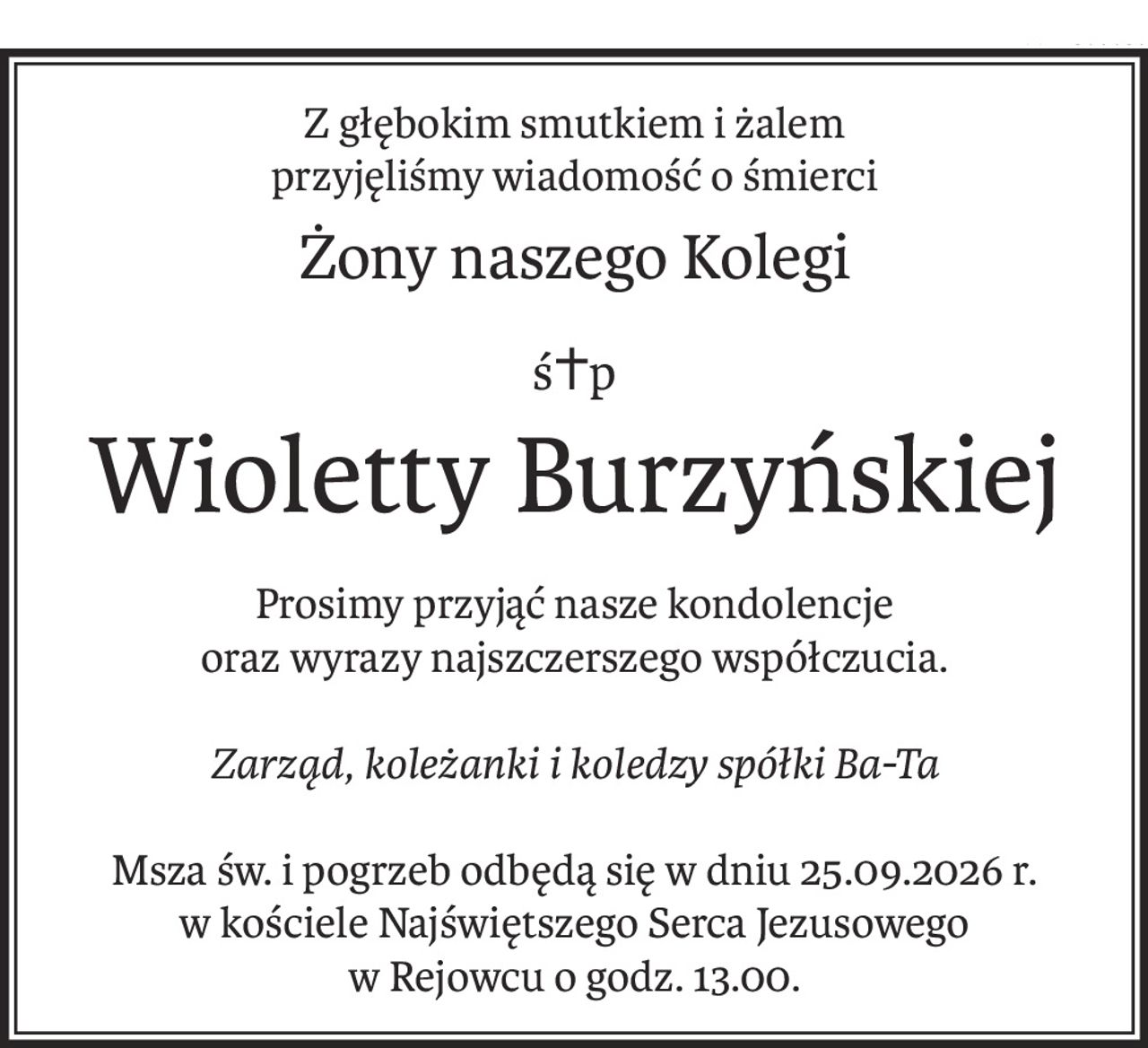 Z głębokim smutkiem i żalem
przyjęliśmy wiadomość o śmierci
Żony naszego Kolegi
ś+p
Wioletty Burzyńskiej
Prosimy przyjąć nasze kondolencje 
oraz wyrazy najszczerszego współczucia.
Zarząd, koleżanki i koledzy spółki Ba-Ta
Msza św. i pogrzeb odbędą się w dniu 25.09.2026 r.
w kościele Najświętszego Serca Jezusowego
w Rejowcu o godz. 13.00.