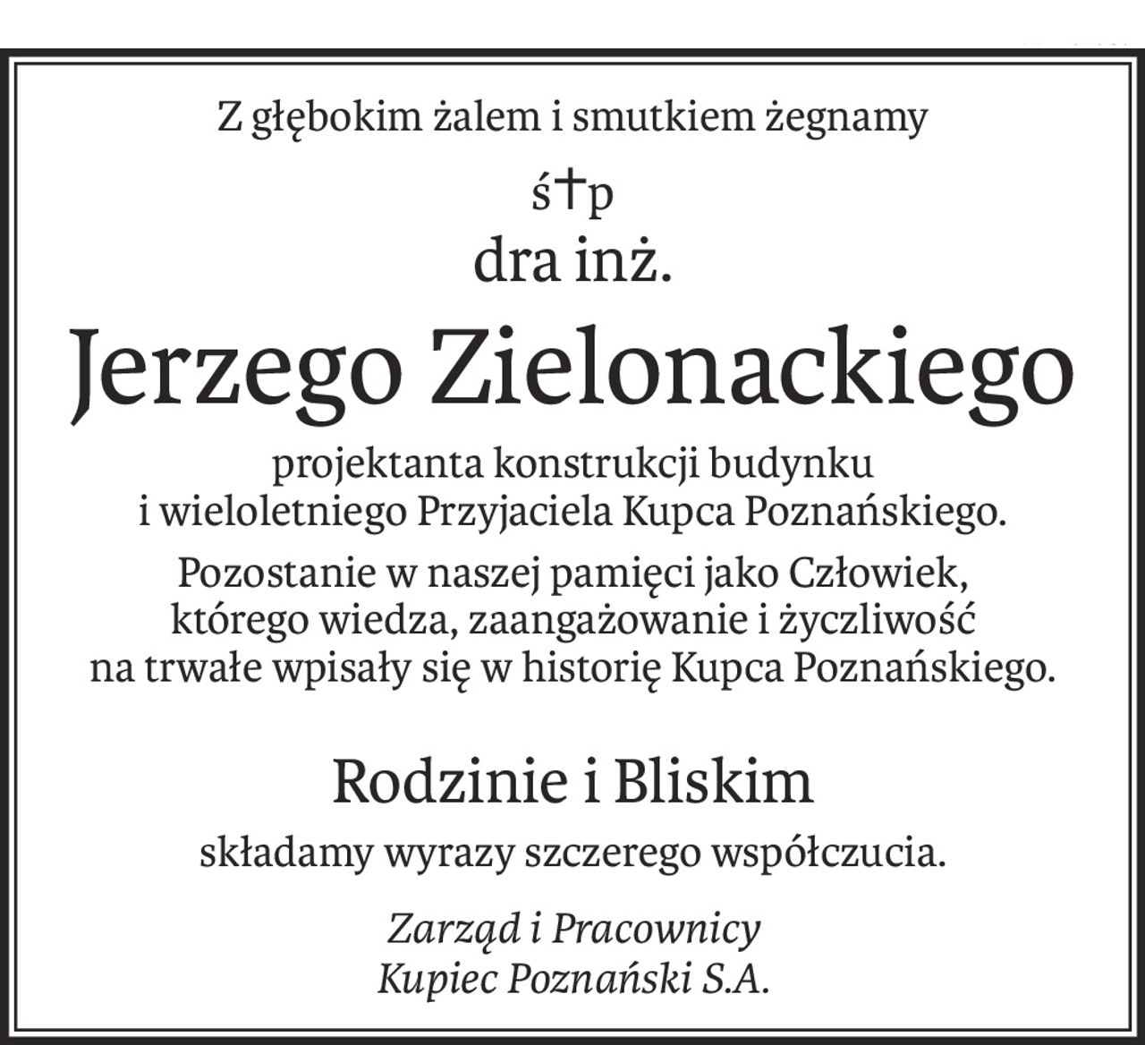 Z głębokim żalem i smutkiem żegnamy
ś+p
dra inż.
Jerzego Zielonackiego
projektanta konstrukcji budynku
i wieloletniego Przyjaciela Kupca Poznańskiego.
Pozostanie w naszej pamięci jako Człowiek,
którego wiedza, zaangażowanie i życzliwość
na trwałe wpisały się w historię Kupca Poznańskiego.
Rodzinie i Bliskim
składamy wyrazy szczerego współczucia.
Zarząd i Pracownicy
Kupiec Poznański S.A.