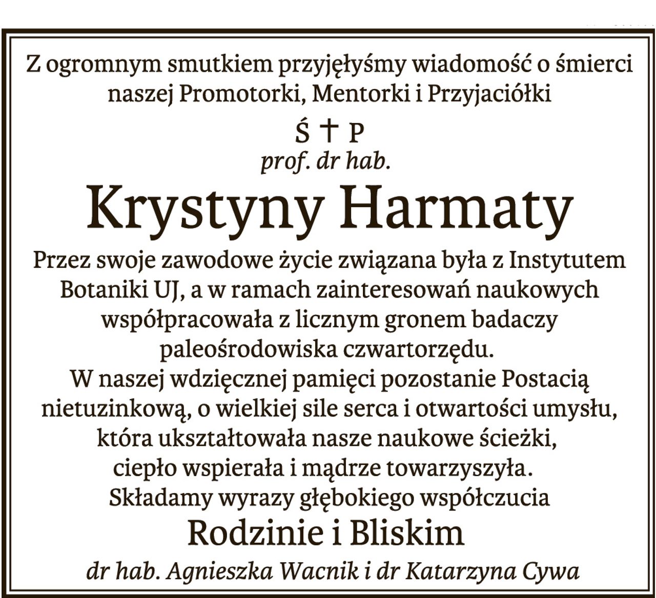 Z ogromnym smutkiem przyjęłyśmy wiadomość o śmierci naszej Promotorki, Mentorki i Przyjaciółki, Śp.prof. dr hab. Krystyny Harmaty. Przez swoje zawodowe życie związana była z Instytutem Botaniki UJ, a w ramach zainteresowań naukowych współpracowała z licznym gronem badaczy paleośrodowiska czwartorzędu. W naszej wdzięcznej pamięci pozostanie Postacią nietuzinkową, o wielkiej silne serca i otwartości umysłu, która ukształtowała nasze naukowe ścieżki, ciepło wspierała i mądrze towarzyszyła. Składamy wyrazy głębokiego współczucia Rodzinie i Bliskim dr hab. Agnieszka Wacnik i dr Katarzyna Cywa