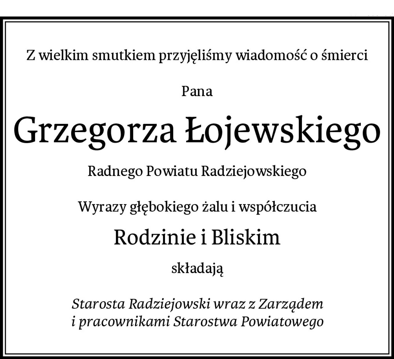Z wielkim smutkiem przyjęliśmy wiadomość o śmierci

Pana
Grzegorza Łojewskiego
Radnego Powiatu Radziejowskiego

Wyrazy głębokiego żalu i współczucia
Rodzinie i Bliskim
składają

Starosta Radziejowski wraz z Zarządem
i pracownikami Starostwa Powiatowego