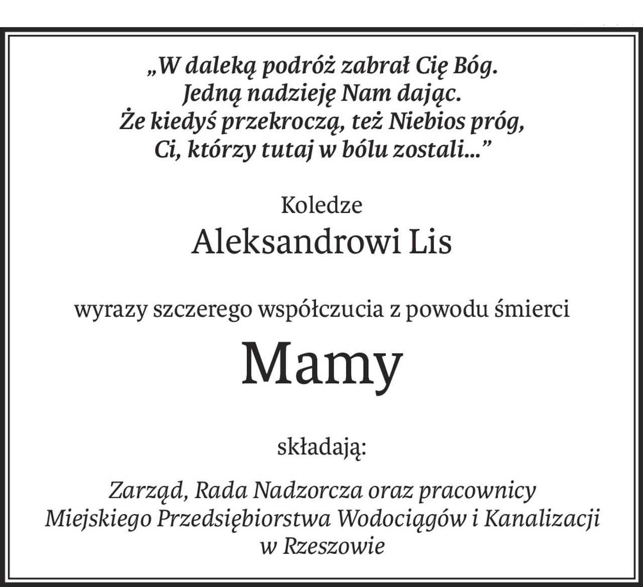„W daleką podróż zabrał Cię Bóg.
Jedną nadzieję Nam dając.
Że kiedyś przekroczą, też Niebios próg,
Ci, którzy tutaj w bólu zostali…”
Koledze
Aleksandrowi Lis
wyrazy szczerego współczucia z powodu śmierci
Mamy
składają:
Zarząd, Rada Nadzorcza oraz pracownicy
Miejskiego Przedsiębiorstwa Wodociągów i Kanalizacji
w Rzeszowie