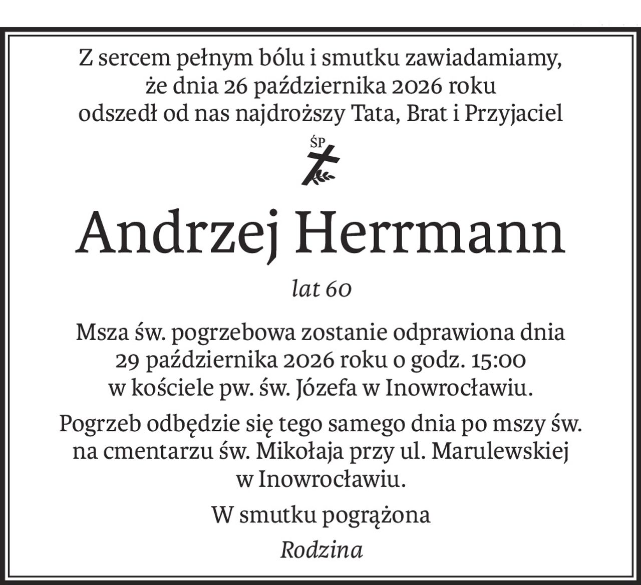 Z sercem pełnym bólu i smutku zawiadamiamy,
że dnia 26 października 2026 roku
odszedł od nas najdroższy Tata, Brat i Przyjaciel

ś+p
Andrzej Herrmann
lat 60
Msza św. pogrzebowa zostanie odprawiona dnia
29 października 2026 roku o godz. 15:00
w kościele pw. św. Józefa w Inowrocławiu.
Pogrzeb odbędzie się tego samego dnia po mszy św.
na cmentarzu św. Mikołaja przy ul. Marulewskiej
w Inowrocławiu.
W smutku pogrążona
Rodzina