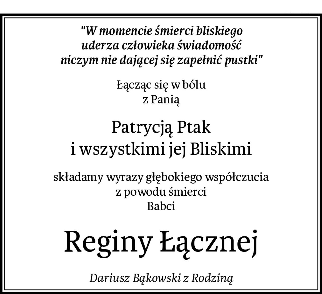 "W momencie śmierci bliskiego
uderza człowieka świadomość
niczym nie dającej się zapełnić pustki"
Łącząc się w bólu
z Panią
Patrycją Ptak
i wszystkimi jej Bliskimi
składamy wyrazy głębokiego współczucia
z powodu śmierci
Babci
Reginy Łącznej
Dariusz Bąkowski z Rodziną