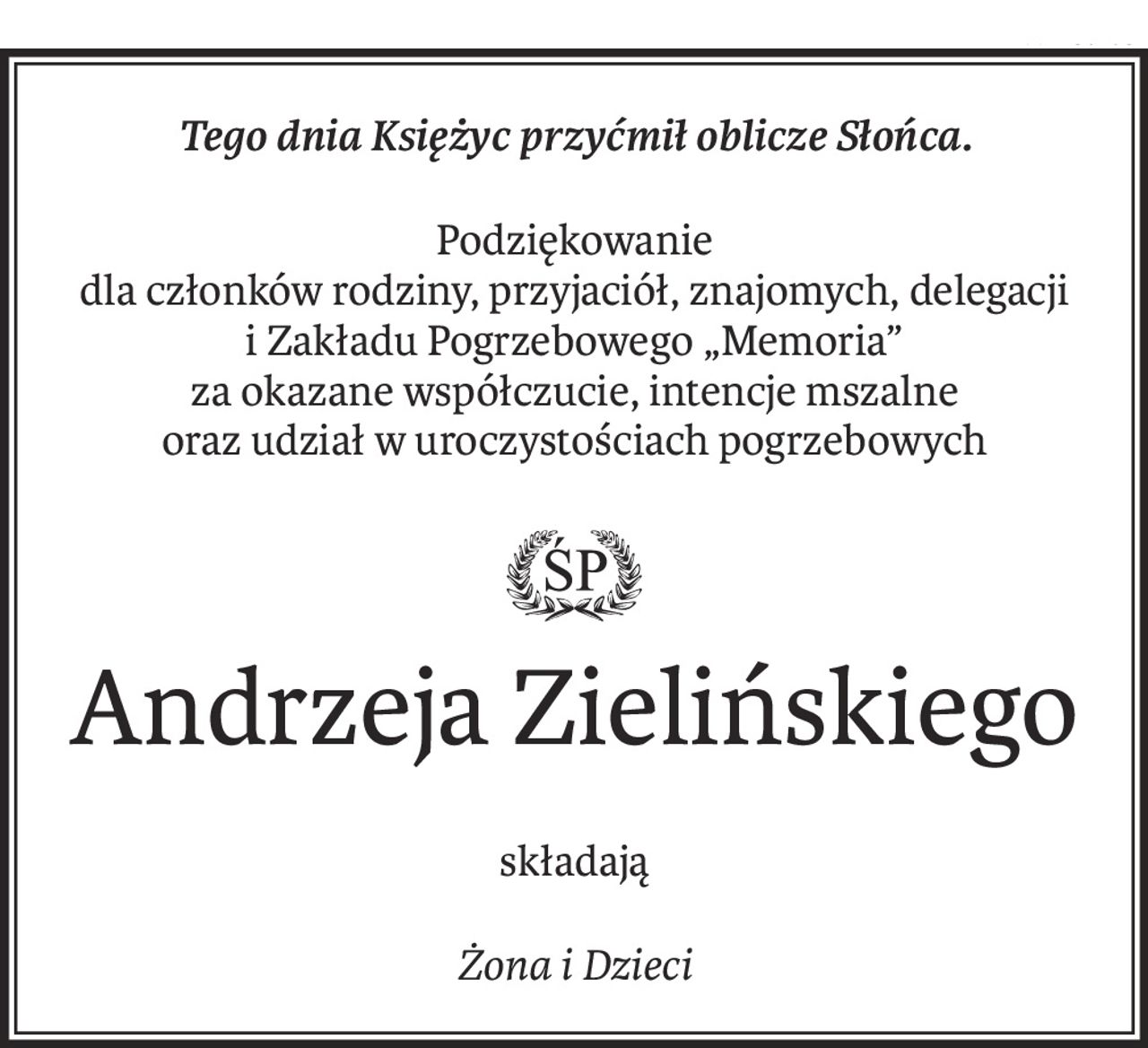 Tego dnia Księżyc przyćmił oblicze Słońca.
Podziękowanie
dla członków rodziny, przyjaciół, znajomych, delegacji
i Zakładu Pogrzebowego „Memoria”
za okazane współczucie, intencje mszalne
oraz udział w uroczystościach pogrzebowych

Andrzeja Zielińskiego
składają
Żona i Dzieci