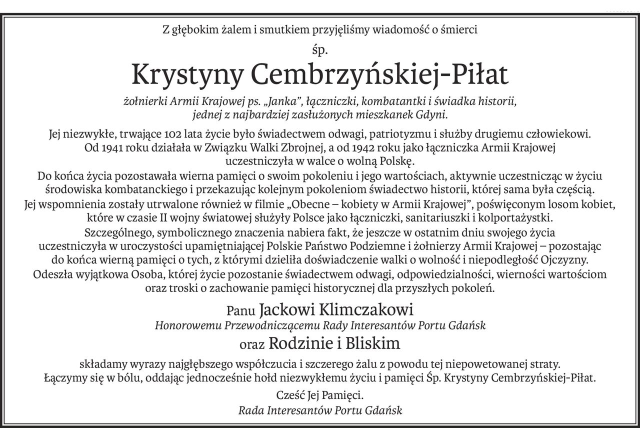 Z głębokim żalem i smutkiem przyjęliśmy wiadomość o śmierci
śp.
ś+p
Krystyny Cembrzyńskiej-Piłat
żołnierki Armii Krajowej ps. „Janka”, łączniczki, kombatantki i świadka historii, 
jednej z najbardziej zasłużonych mieszkanek Gdyni.
Jej niezwykłe, trwające 102 lata życie było świadectwem odwagi, patriotyzmu i służby drugiemu człowiekowi.
Od 1941 roku działała w Związku Walki Zbrojnej, a od 1942 roku jako łączniczka Armii Krajowej 
uczestniczyła w walce o wolną Polskę.
Do końca życia pozostawała wierna pamięci o swoim pokoleniu i jego wartościach, aktywnie uczestnicząc w życiu środowiska kombatanckiego i przekazując kolejnym pokoleniom świadectwo historii, której sama była częścią.
Jej wspomnienia zostały utrwalone również w filmie „Obecne – kobiety w Armii Krajowej”, poświęconym losom kobiet, 
które w czasie II wojny światowej służyły Polsce jako łączniczki, sanitariuszki i kolportażystki.
Szczególnego, symbolicznego znaczenia nabiera fakt, że jeszcze w ostatnim dniu swojego życia 
uczestniczyła w uroczystości upamiętniającej Polskie Państwo Podziemne i żołnierzy Armii Krajowej – pozostając 
do końca wierną pamięci o tych, z którymi dzieliła doświadczenie walki o wolność i niepodległość Ojczyzny.
Odeszła wyjątkowa Osoba, której życie pozostanie świadectwem odwagi, odpowiedzialności, wierności wartościom 
oraz troski o zachowanie pamięci historycznej dla przyszłych pokoleń.
Panu Jackowi Klimczakowi
Honorowemu Przewodniczącemu Rady Interesantów Portu Gdańsk
oraz Rodzinie i Bliskim
składamy wyrazy najgłębszego współczucia i szczerego żalu z powodu tej niepowetowanej straty.
Łączymy się w bólu, oddając jednocześnie hołd niezwykłemu życiu i pamięci Śp. Krystyny Cembrzyńskiej-Piłat.
Cześć Jej Pamięci.
Rada Interesantów Portu Gdańsk