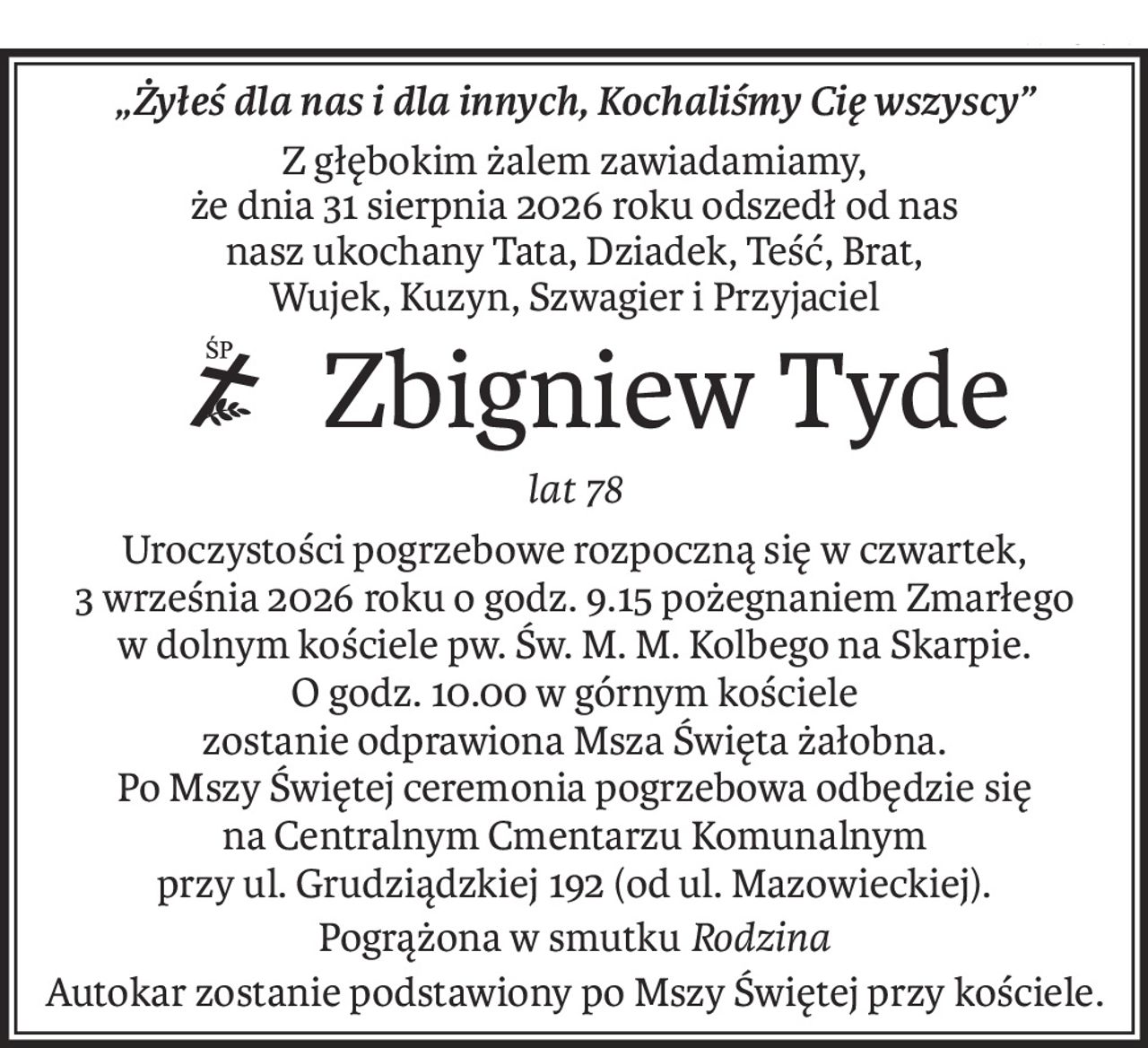 „Żyłeś dla nas i dla innych, Kochaliśmy Cię wszyscy”
Z głębokim żalem zawiadamiamy,
że dnia 31 sierpnia 2026 roku odszedł od nas
nasz ukochany Tata, Dziadek, Teść, Brat,
Wujek, Kuzyn, Szwagier i Przyjaciel
Zbigniew Tyde
ś+p
lat 78
Uroczystości pogrzebowe rozpoczną się w czwartek,
3 września 2026 roku o godz. 9.15 pożegnaniem Zmarłego
w dolnym kościele pw. Św. M. M. Kolbego na Skarpie.
O godz. 10.00 w górnym kościele
zostanie odprawiona Msza Święta żałobna.
Po Mszy Świętej ceremonia pogrzebowa odbędzie się
na Centralnym Cmentarzu Komunalnym
przy ul. Grudziądzkiej 192 (od ul. Mazowieckiej).
Pogrążona w smutkuRodzina
Autokar zostanie podstawiony po Mszy Świętej przy kościele.