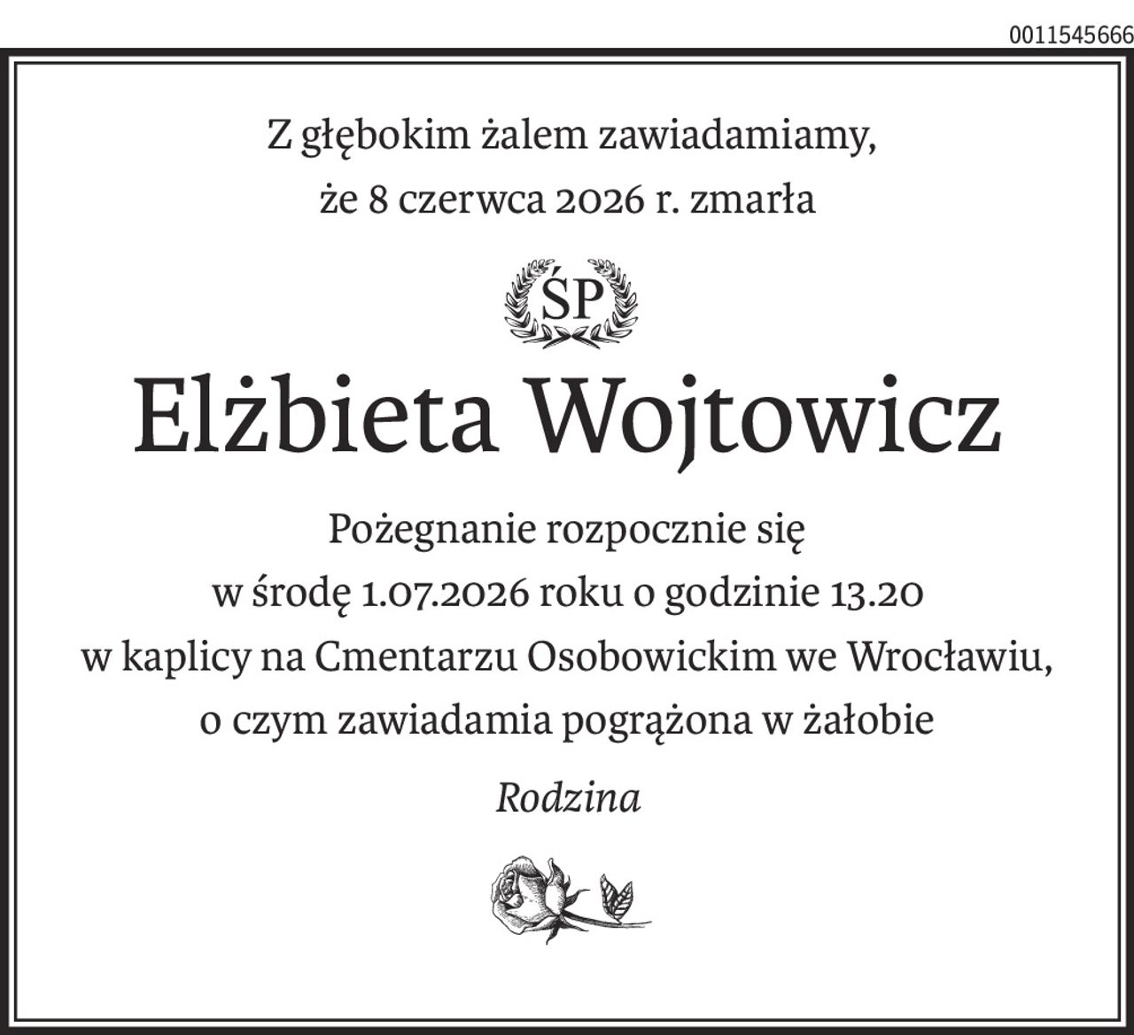 Z głębokim żalem zawiadamiamy,
że 8 czerwca 2026 r. zmarła
ś+p
Elżbieta Wojtowicz
Pożegnanie rozpocznie się
w środę 1.07.2026 roku o godzinie 13.20 
w kaplicy na Cmentarzu Osobowickim we Wrocławiu,
o czym zawiadamia pogrążona w żałobie
Rodzina