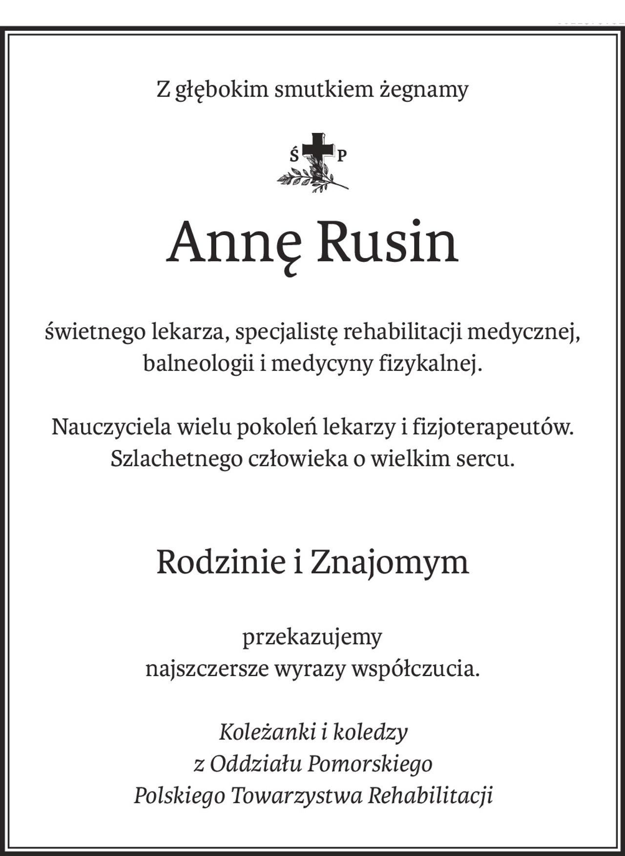 Z głębokim smutkiem żegnamy
ś+p
Annę Rusin
świetnego lekarza, specjalistę rehabilitacji medycznej,
balneologii i medycyny fizykalnej.
Nauczyciela wielu pokoleń lekarzy i fizjoterapeutów.
Szlachetnego człowieka o wielkim sercu.
Rodzinie i Znajomym
przekazujemy
najszczersze wyrazy współczucia.
Koleżanki i koledzy
z Oddziału Pomorskiego
Polskiego Towarzystwa Rehabilitacji