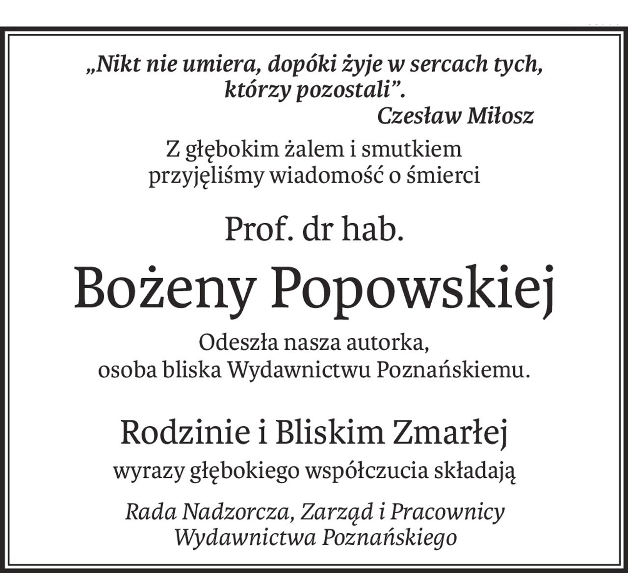 „Nikt nie umiera, dopóki żyje w sercach tych,
którzy pozostali”.
Czesław Miłosz
Z głębokim żalem i smutkiem
przyjęliśmy wiadomość o śmierci
Prof. dr hab.
Bożeny Popowskiej
Odeszła nasza autorka,
osoba bliska Wydawnictwu Poznańskiemu.
Rodzinie i Bliskim Zmarłej
wyrazy głębokiego współczucia składają
Rada Nadzorcza, Zarząd i Pracownicy
Wydawnictwa Poznańskiego