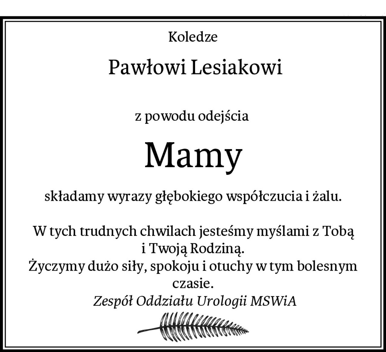 Koledze
 Pawłowi Lesiakowi

z powodu odejścia 
Mamy
składamy wyrazy głębokiego współczucia i żalu.

W tych trudnych chwilach jesteśmy myślami z Tobą i Twoją Rodziną.
Życzymy dużo siły, spokoju i otuchy w tym bolesnym czasie.
 Zespół Oddziału Urologii MSWiA