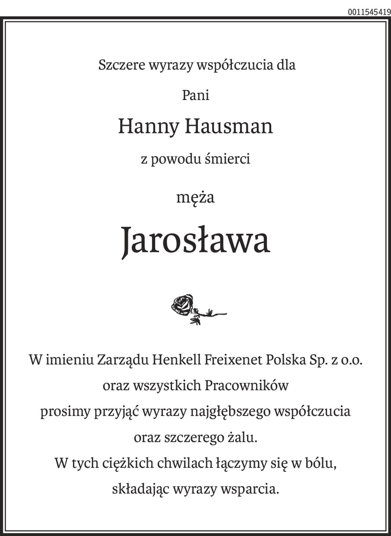 Szczere wyrazy współczucia dla
Pani
Hanny Hausman
z powodu śmierci
męża
Jarosława
W imieniu Zarządu Henkell Freixenet Polska Sp. z o.o.
oraz wszystkich Pracowników
prosimy przyjąć wyrazy najgłębszego współczucia
oraz szczerego żalu.
W tych ciężkich chwilach łączymy się w bólu,
składając wyrazy wsparcia.