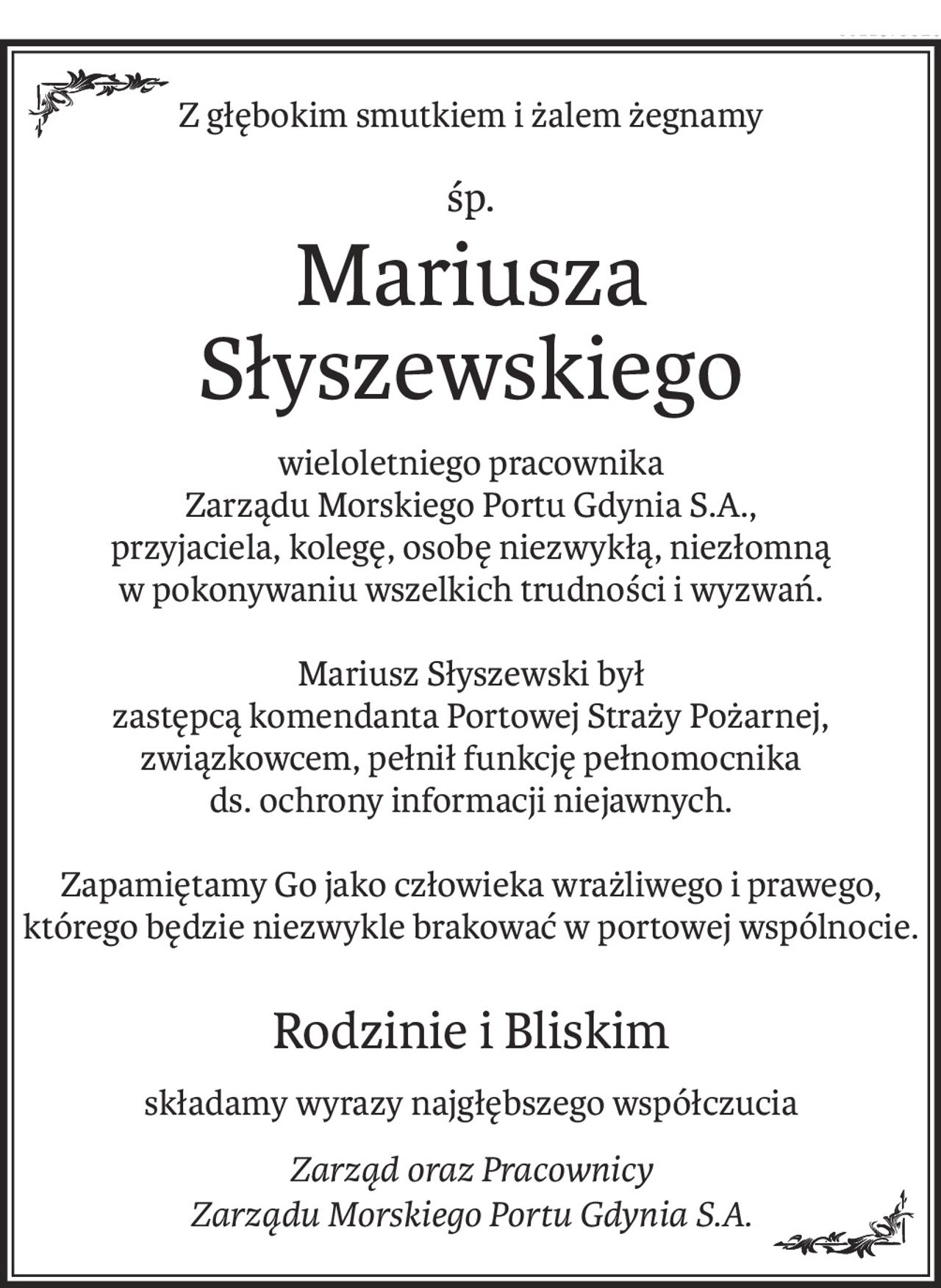 Z głębokim smutkiem i żalem żegnamy
śp.
Mariusza Słyszewskiego
wieloletniego pracownika 
Zarządu Morskiego Portu Gdynia S.A., 
przyjaciela, kolegę, osobę niezwykłą, niezłomną 
w pokonywaniu wszelkich trudności i wyzwań.
Mariusz Słyszewski był 
zastępcą komendanta Portowej Straży Pożarnej, 
związkowcem, pełnił funkcję pełnomocnika 
ds. ochrony informacji niejawnych.
Zapamiętamy Go jako człowieka wrażliwego i prawego, którego będzie niezwykle brakować w portowej wspólnocie.
Rodzinie i Bliskim
składamy wyrazy najgłębszego współczucia
Zarząd oraz Pracownicy
Zarządu Morskiego Portu Gdynia S.A.