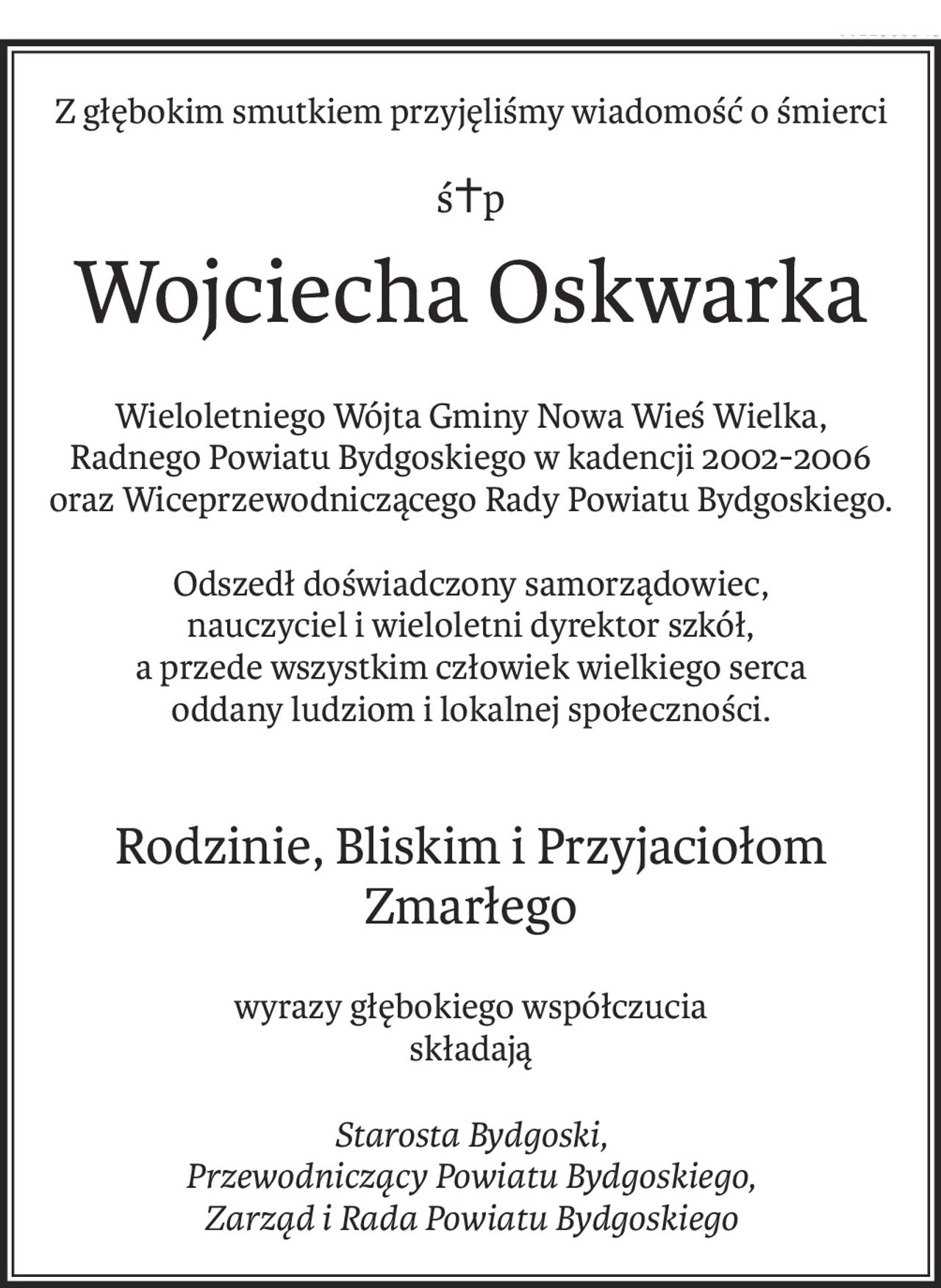 Z głębokim smutkiem przyjęliśmy wiadomość o śmierci
ś+p
Wojciecha Oskwarka
Wieloletniego Wójta Gminy Nowa Wieś Wielka,
Radnego Powiatu Bydgoskiego w kadencji 2002-2006
oraz Wiceprzewodniczącego Rady Powiatu Bydgoskiego.
Odszedł doświadczony samorządowiec,
nauczyciel i wieloletni dyrektor szkół,
a przede wszystkim człowiek wielkiego serca
oddany ludziom i lokalnej społeczności.
Rodzinie, Bliskim i Przyjaciołom Zmarłego
wyrazy głębokiego współczucia
składają
Starosta Bydgoski,
Przewodniczący Powiatu Bydgoskiego,
Zarząd i Rada Powiatu Bydgoskiego