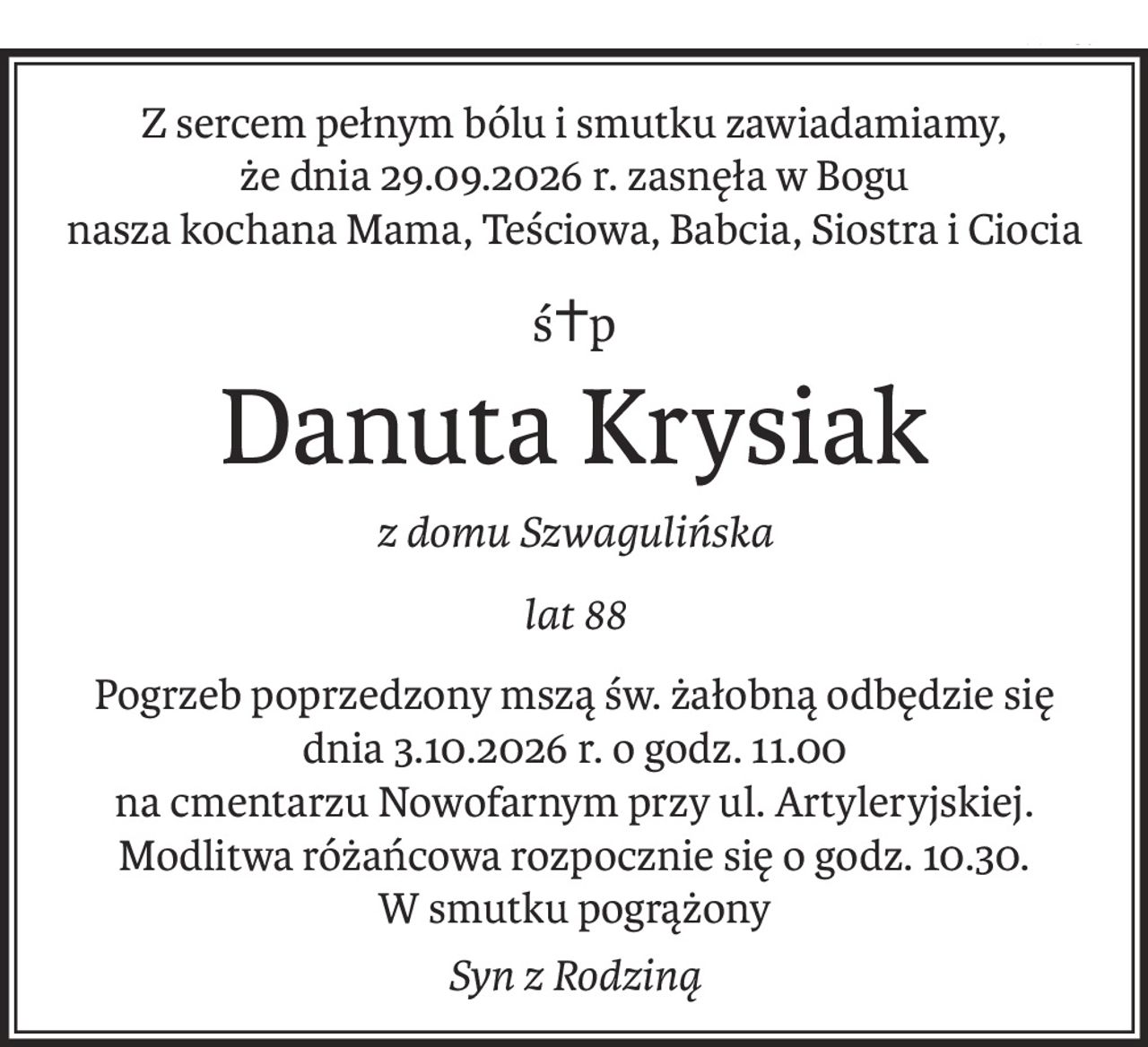Z sercem pełnym bólu i smutku zawiadamiamy, 
że dnia 29.09.2026 r. zasnęła w Bogu 
nasza kochana Mama, Teściowa, Babcia, Siostra i Ciocia
ś+p
Danuta Krysiak
z domu Szwagulińska
lat 88
Pogrzeb poprzedzony mszą św. żałobną odbędzie się
dnia 3.10.2026 r. o godz. 11.00
na cmentarzu Nowofarnym przy ul. Artyleryjskiej.
Modlitwa różańcowa rozpocznie się o godz. 10.30.
W smutku pogrążony
Syn z Rodziną