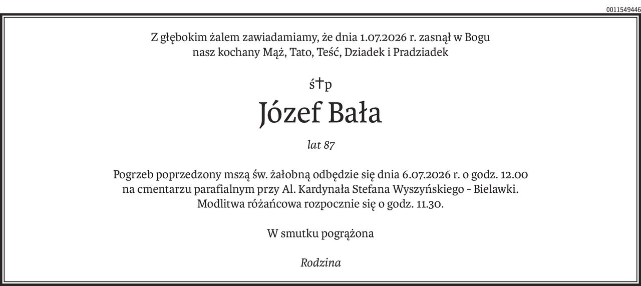 Z głębokim żalem zawiadamiamy, że dnia 1.07.2026 r. zasnął w Bogu
nasz kochany Mąż, Tato, Teść, Dziadek i Pradziadek
ś+p
Józef Bała
lat 87
Pogrzeb poprzedzony mszą św. żałobną odbędzie się dnia 6.07.2026 r. o godz. 12.00
na cmentarzu parafialnym przy Al. Kardynała Stefana Wyszyńskiego - Bielawki.
Modlitwa różańcowa rozpocznie się o godz. 11.30.
W smutku pogrążona
Rodzina