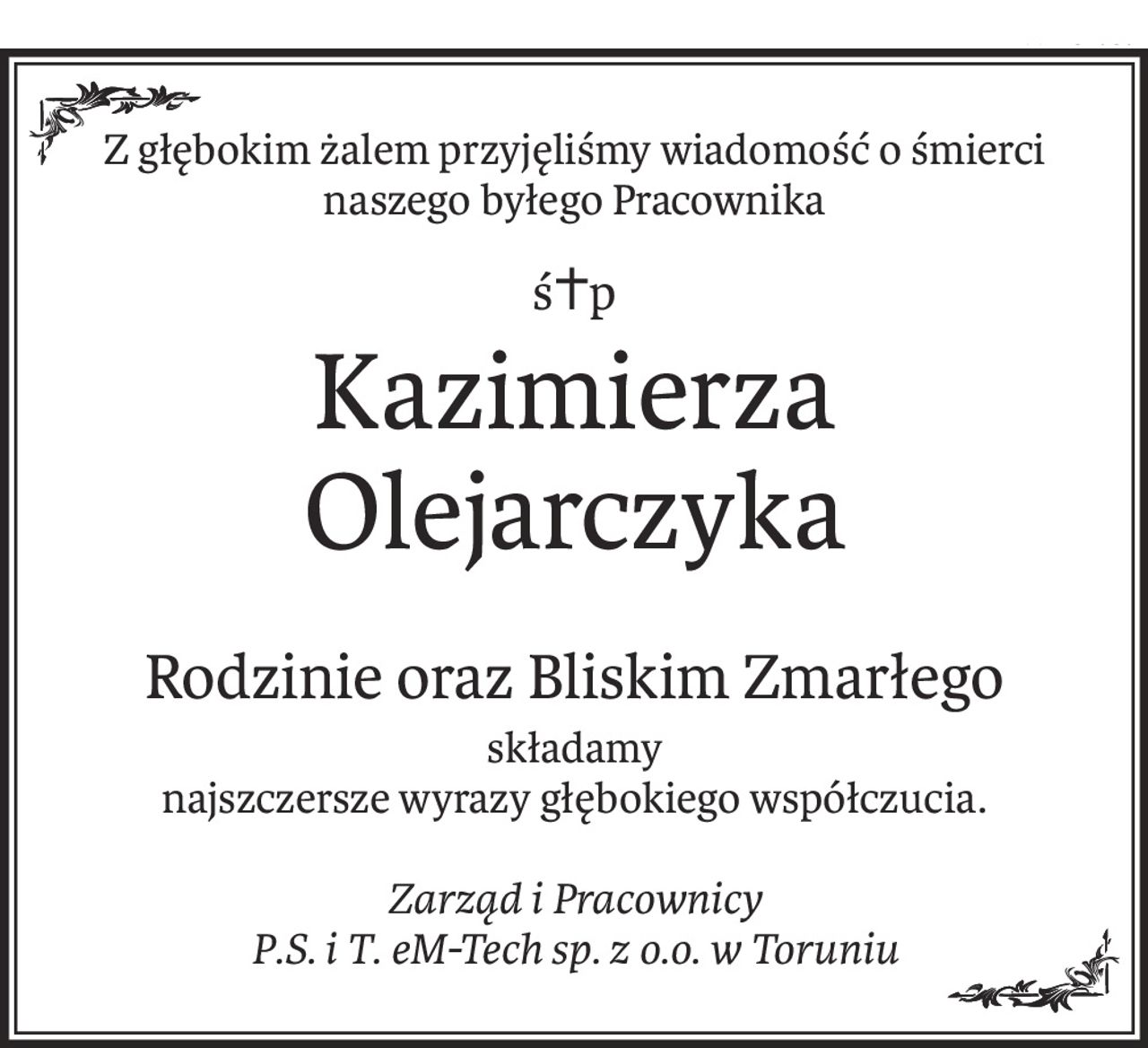 Z głębokim żalem przyjęliśmy wiadomość o śmierci
naszego byłego Pracownika
ś+p
Kazimierza Olejarczyka
Rodzinie oraz Bliskim Zmarłego
składamy
najszczersze wyrazy głębokiego współczucia.
Zarząd i Pracownicy
P.S. i T. eM-Tech sp. z o.o. w Toruniu