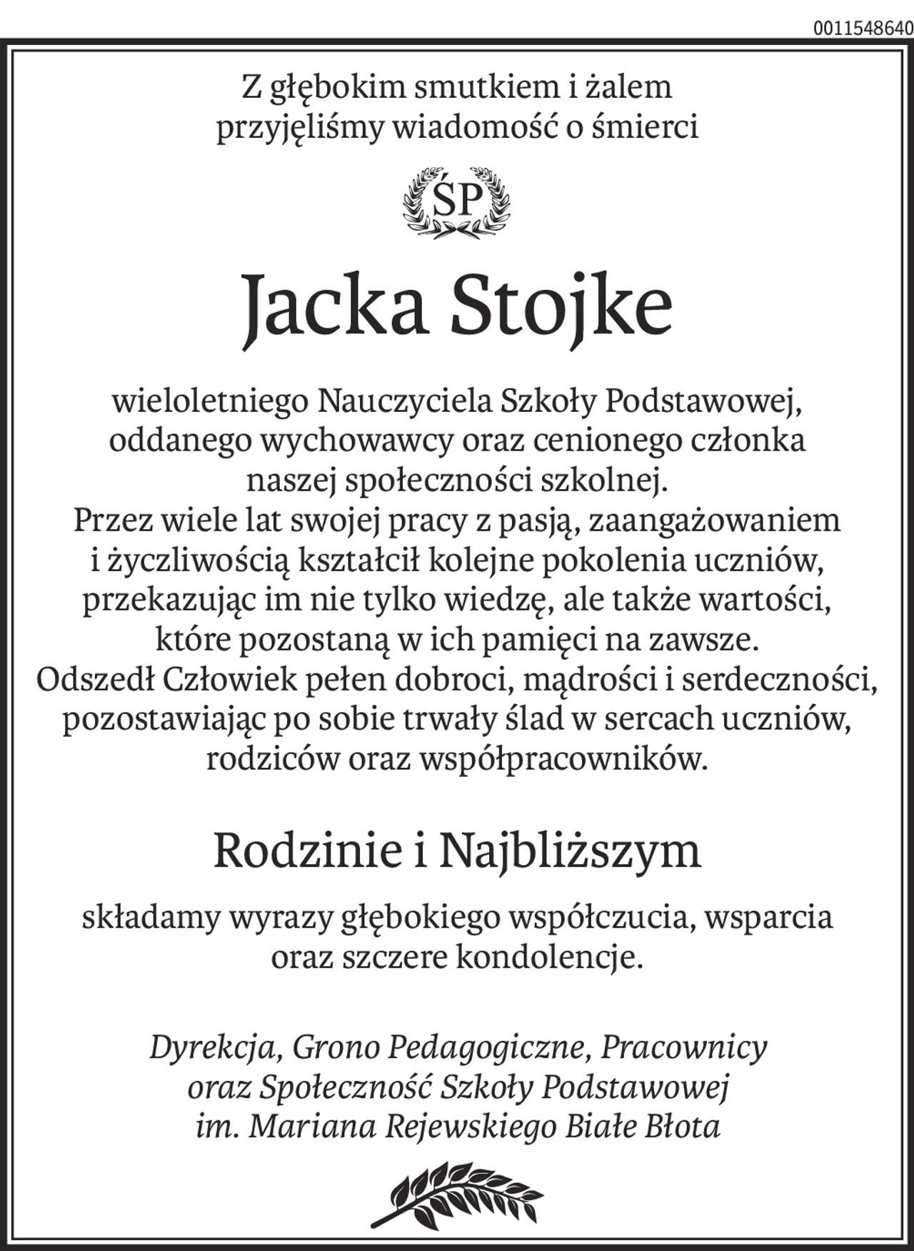 Z głębokim smutkiem i żalem
przyjęliśmy wiadomość o śmierci

Jacka Stojke

wieloletniego Nauczyciela Szkoły Podstawowej,
oddanego wychowawcy oraz cenionego członka
naszej społeczności szkolnej.

Przez wiele lat swojej pracy z pasją, zaangażowaniem i
życzliwością kształcił kolejne pokolenia uczniów,
przekazując im nie tylko wiedzę, ale także wartości,
które pozostaną w ich pamięci na zawsze.

Odszedł Człowiek pełen dobroci, mądrości i serdeczności,
pozostawiając po sobie trwały ślad w sercach uczniów,
rodziców oraz współpracowników.

Rodzinie i Najbliższym
składamy wyrazy głębokiego współczucia, wsparcia
oraz szczere kondolencje.

Dyrekcja, Grono Pedagogiczne, Pracownicy
oraz Społeczność Szkoły Podstawowej
im Mariana Rejewskiego Białe Błota
