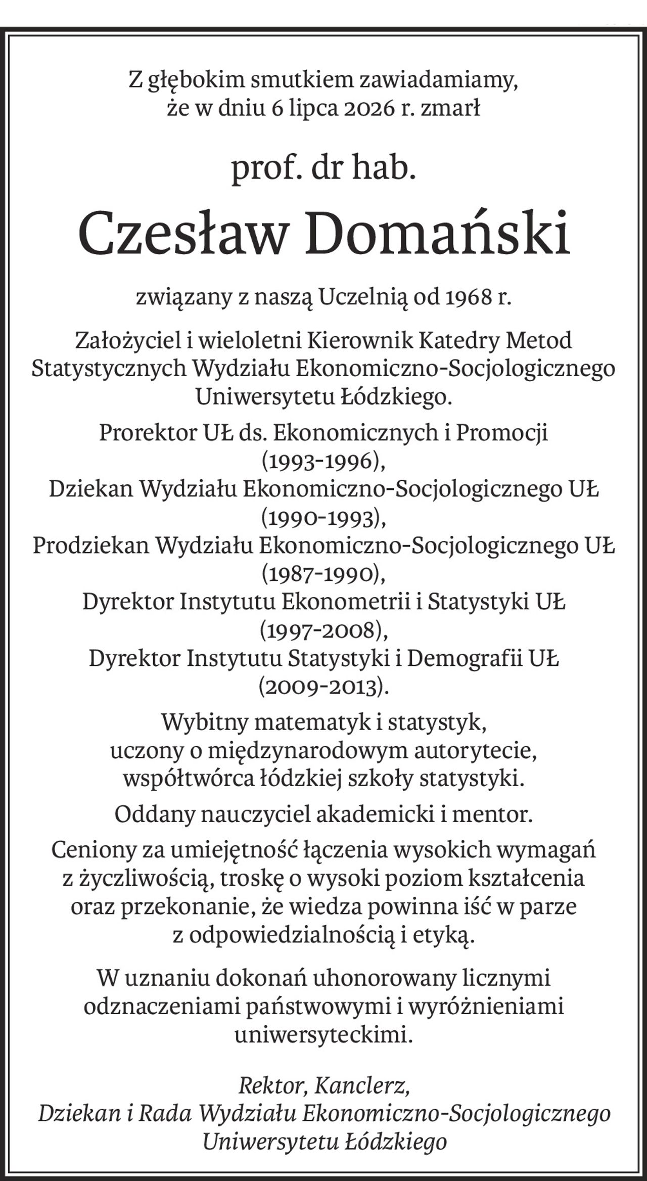 Z głębokim smutkiem zawiadamiamy, 
że w dniu 6 lipca 2026 r. zmarł
prof. dr hab.
Czesław Domański
związany z naszą Uczelnią od 1968 r.
Założyciel i wieloletni Kierownik Katedry Metod Statystycznych Wydziału Ekonomiczno-Socjologicznego Uniwersytetu Łódzkiego.
Prorektor UŁ ds. Ekonomicznych i Promocji 
(1993-1996),
Dziekan Wydziału Ekonomiczno-Socjologicznego UŁ (1990-1993),
Prodziekan Wydziału Ekonomiczno-Socjologicznego UŁ (1987-1990),
Dyrektor Instytutu Ekonometrii i Statystyki UŁ 
(1997-2008),
Dyrektor Instytutu Statystyki i Demografii UŁ 
(2009-2013).
Wybitny matematyk i statystyk, 
uczony o międzynarodowym autorytecie,
współtwórca łódzkiej szkoły statystyki.
Oddany nauczyciel akademicki i mentor.
Ceniony za umiejętność łączenia wysokich wymagań z życzliwością, troskę o wysoki poziom kształcenia oraz przekonanie, że wiedza powinna iść w parze z odpowiedzialnością i etyką.
W uznaniu dokonań uhonorowany licznymi 
odznaczeniami państwowymi i wyróżnieniami uniwersyteckimi.
Rektor, Kanclerz, 
Dziekan i Rada Wydziału Ekonomiczno-Socjologicznego Uniwersytetu Łódzkiego