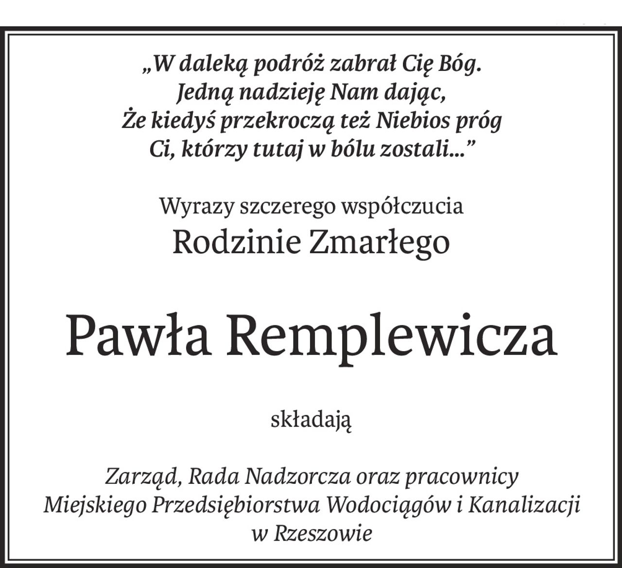„W daleką podróż zabrał Cię Bóg.
Jedną nadzieję Nam dając,
Że kiedyś przekroczą też Niebios próg
Ci, którzy tutaj w bólu zostali…”
Wyrazy szczerego współczucia
Rodzinie Zmarłego
Pawła Remplewicza
składają
Zarząd, Rada Nadzorcza oraz pracownicy
Miejskiego Przedsiębiorstwa Wodociągów i Kanalizacji
w Rzeszowie