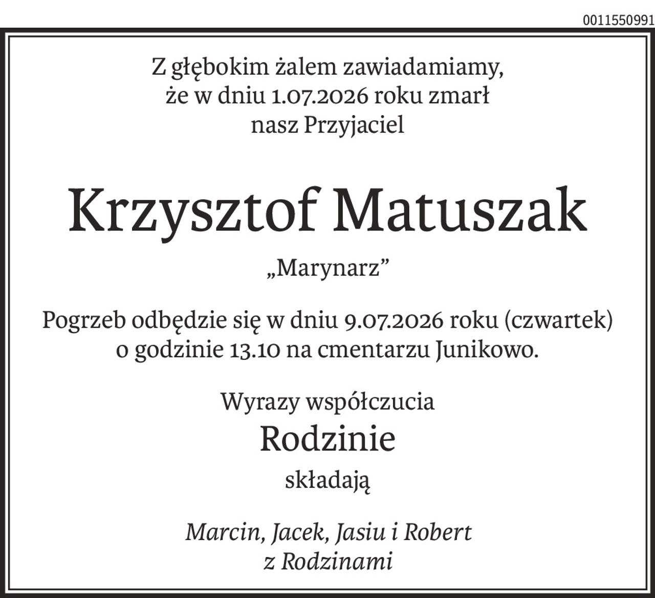 Z głębokim żalem zawiadamiamy,
że w dniu 1.07.2026 roku zmarł
nasz Przyjaciel
Krzysztof Matuszak
„Marynarz”
Pogrzeb odbędzie się w dniu 9.07.2026 roku (czwartek)
o godzinie 13.10 na cmentarzu Junikowo.
Wyrazy współczucia
Rodzinie
składają
Marcin, Jacek, Jasiu i Robert 
z Rodzinami