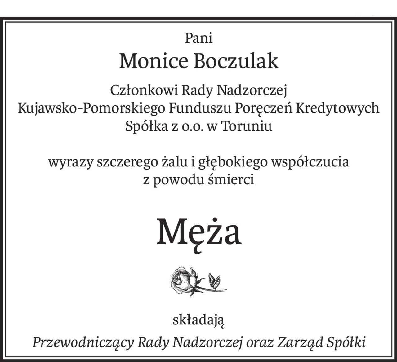Pani
Monice Boczulak
Członkowi Rady Nadzorczej
Kujawsko-Pomorskiego Funduszu Poręczeń Kredytowych
Spółka z o.o. w Toruniu
wyrazy szczerego żalu i głębokiego współczucia
z powodu śmierci
Męża
składają
Przewodniczący Rady Nadzorczej oraz Zarząd Spółki