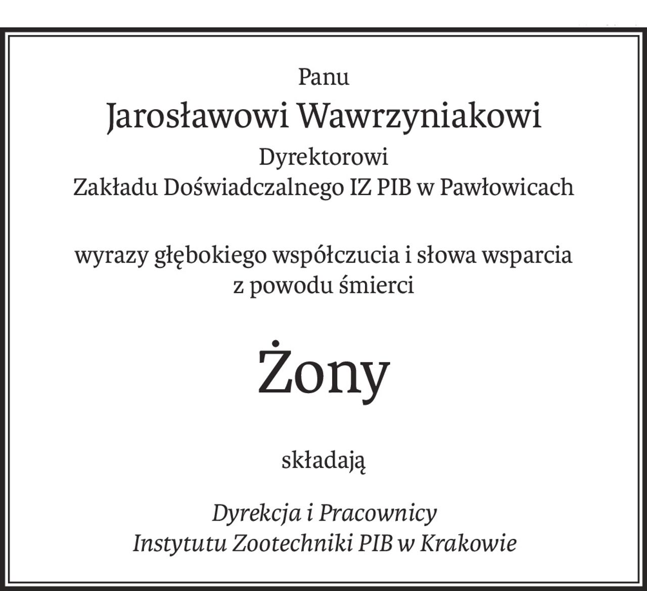Panu
Jarosławowi Wawrzyniakowi
Dyrektorowi
Zakładu Doświadczalnego IZ PIB w Pawłowicach
wyrazy głębokiego współczucia i słowa wsparcia
z powodu śmierci
Żony
składają
Dyrekcja i Pracownicy 
Instytutu Zootechniki PIB w Krakowie