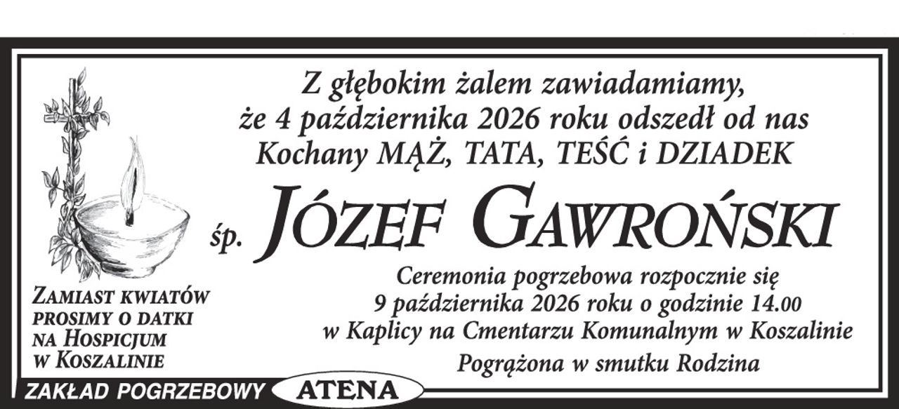 Z  głębokim żalem zawiadamiamy, że dnia 4 października 2026 roku odszedł od nas Kochany Mąż, Tata, Teść i Dziadek

                                          Ś. P. 

                          JÓZEF GAWROŃSKI
                            
Ceremonia pogrzebowa rozpocznie się dnia 9 października 2026 roku o godzinie 14.00 w kaplicy na Cmentarzu Komunalnym w Koszalinie.

Zamiast kwiatów prosimy o datki na Hospicjum w Koszalinie 


                                                                Pogrążona w smutku 
                                                                            Rodzina
