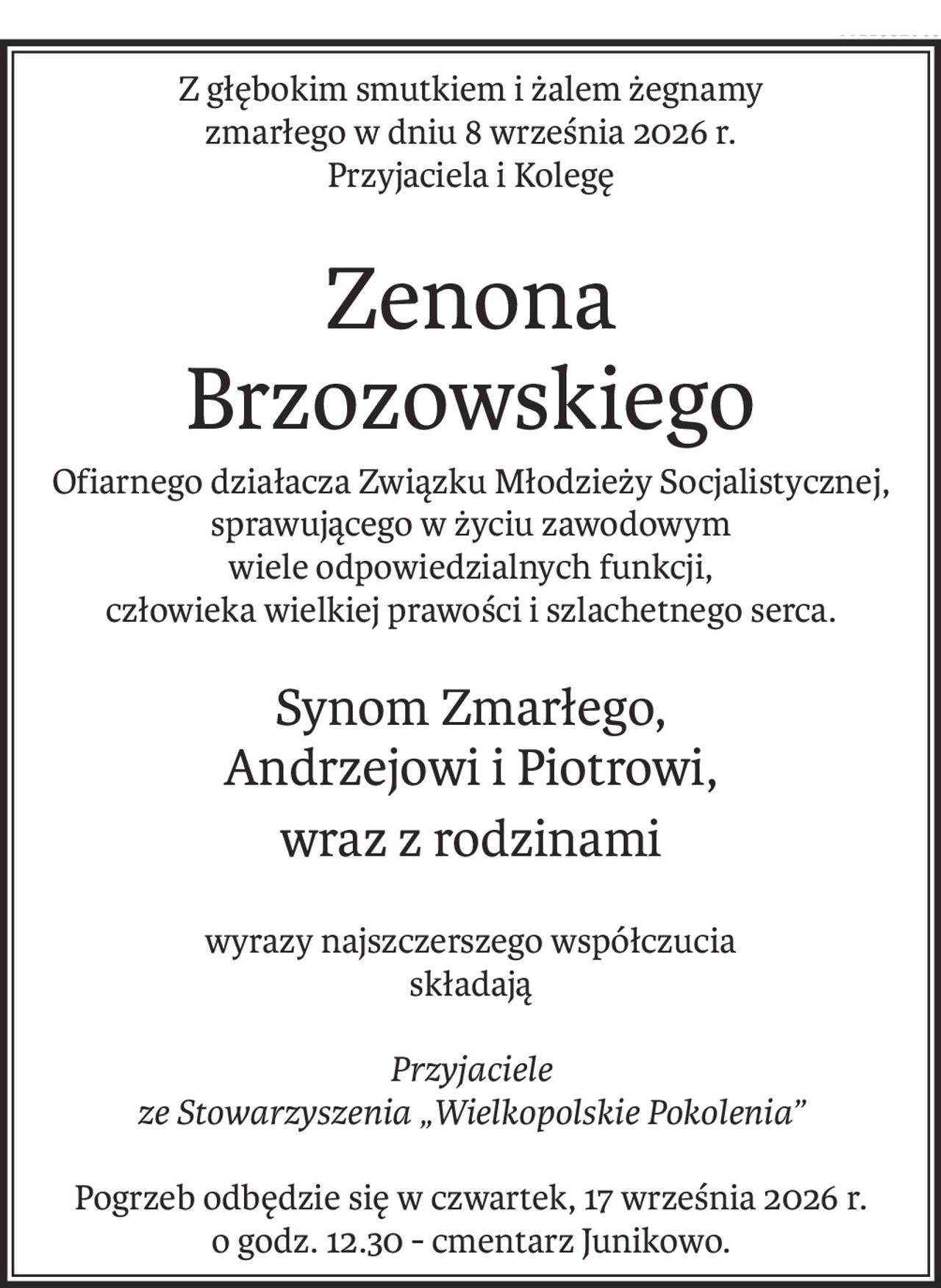 Z głębokim smutkiem i żalem żegnamy
zmarłego w dniu 8 września 2026 r.
Przyjaciela i Kolegę
Zenona 
Brzozowskiego
Ofiarnego działacza Związku Młodzieży Socjalistycznej,
sprawującego w życiu zawodowym
wiele odpowiedzialnych funkcji,
człowieka wielkiej prawości i szlachetnego serca.
Synom Zmarłego, 
Andrzejowi i Piotrowi,
wraz z rodzinami
wyrazy najszczerszego współczucia
składają
Przyjaciele 
ze Stowarzyszenia „Wielkopolskie Pokolenia”
Pogrzeb odbędzie się w czwartek, 17 września 2026 r.
o godz. 12.30 - cmentarz Junikowo.