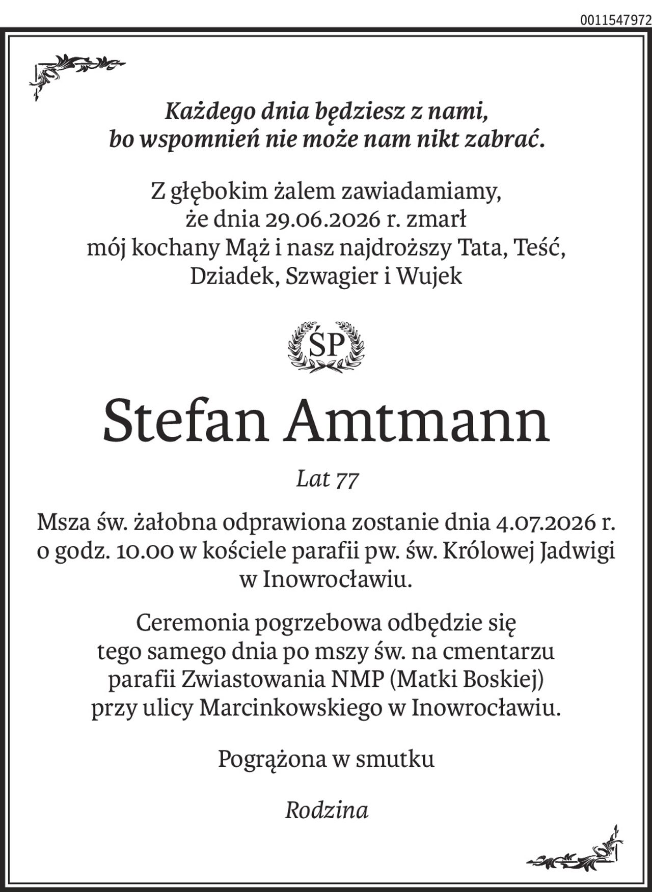 Każdego dnia będziesz z nami, 
bo wspomnień nie może nam nikt zabrać.
Z głębokim żalem zawiadamiamy, 
że dnia 29.06.2026 r. zmarł
mój kochany Mąż i nasz najdroższy Tata, Teść, 
Dziadek, Szwagier i Wujek

Stefan Amtmann
Lat 77
Msza św. żałobna odprawiona zostanie dnia 4.07.2026 r. o godz. 10.00 w kościele parafii pw. św. Królowej Jadwigi w Inowrocławiu.
Ceremonia pogrzebowa odbędzie się 
tego samego dnia po mszy św. na cmentarzu
parafii Zwiastowania NMP (Matki Boskiej) 
przy ulicy Marcinkowskiego w Inowrocławiu.
Pogrążona w smutku
Rodzina