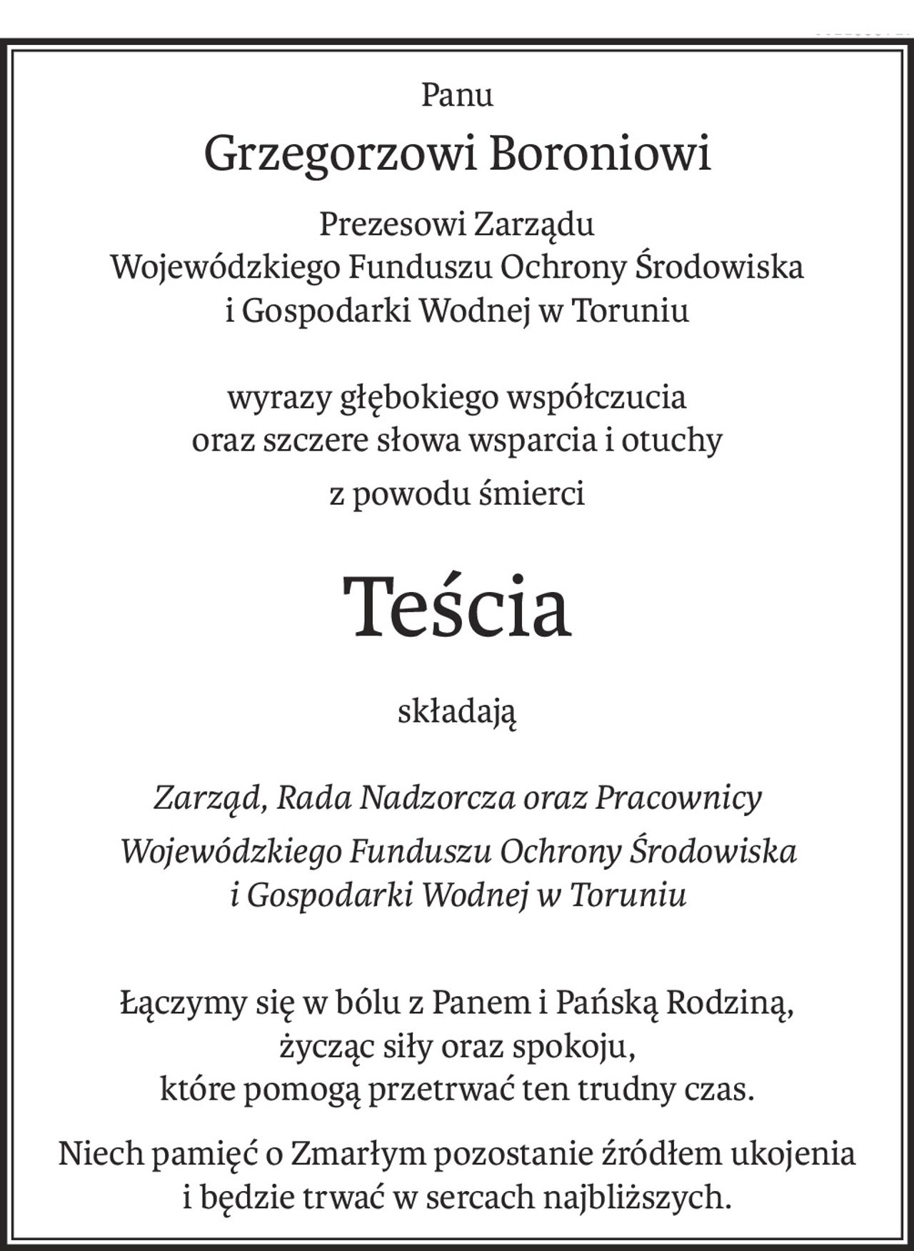 Panu
Grzegorzowi Boroniowi
Prezesowi Zarządu
Wojewódzkiego Funduszu Ochrony Środowiska 
i Gospodarki Wodnej w Toruniu
wyrazy głębokiego współczucia 
oraz szczere słowa wsparcia i otuchy
z powodu śmierci
Teścia
składają
Zarząd, Rada Nadzorcza oraz Pracownicy
Wojewódzkiego Funduszu Ochrony Środowiska 
i Gospodarki Wodnej w Toruniu
Łączymy się w bólu z Panem i Pańską Rodziną, 
życząc siły oraz spokoju, 
które pomogą przetrwać ten trudny czas.
Niech pamięć o Zmarłym pozostanie źródłem ukojenia 
i będzie trwać w sercach najbliższych.