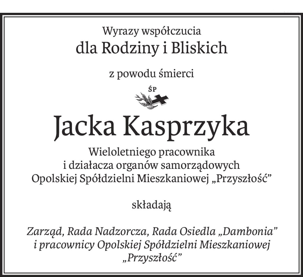 Wyrazy współczucia
dla Rodziny i Bliskich
z powodu śmierci
ś+p
Jacka Kasprzyka
Wieloletniego pracownika
i działacza organów samorządowych
Opolskiej Spółdzielni Mieszkaniowej „Przyszłość”
składają
Zarząd, Rada Nadzorcza, Rada Osiedla „Dambonia” i pracownicy Opolskiej Spółdzielni Mieszkaniowej „Przyszłość”