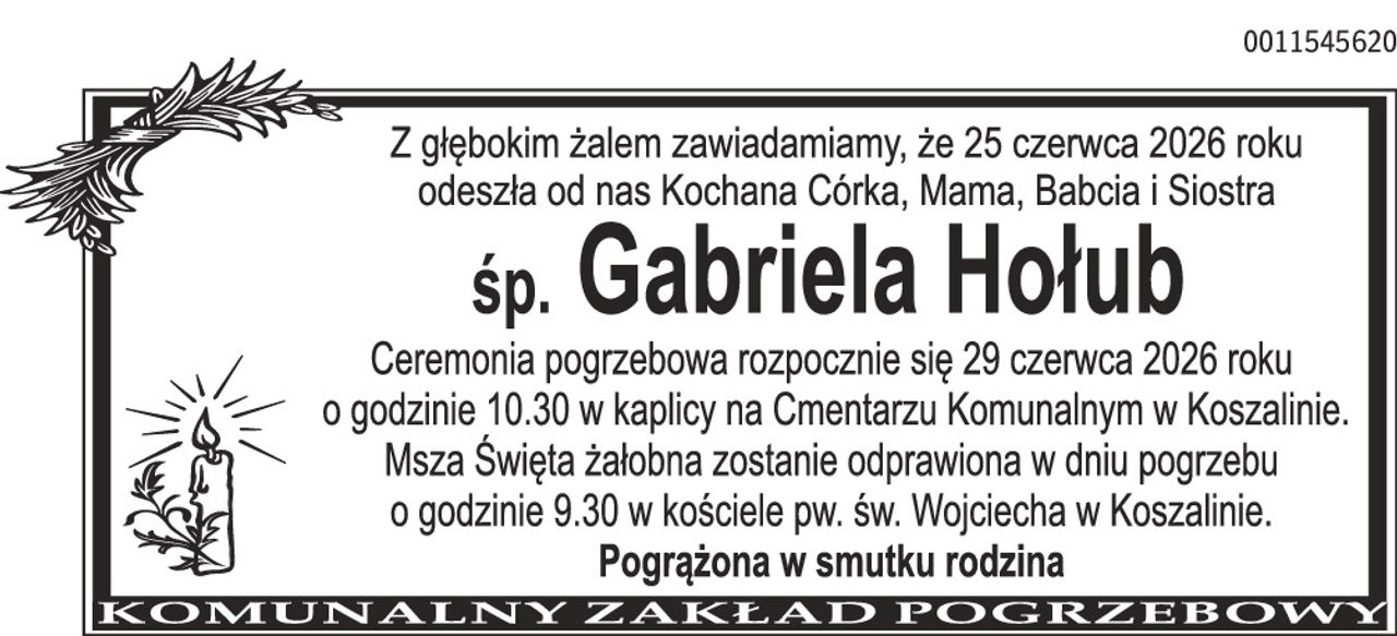 Z głębokim żalem zawiadamiamy, że 25 czerwca 2026 roku odeszła od nas Kochana Córka, Mama, Babcia i Siostra śp. Gabriela Hołub Ceremonia pogrzebowa rozpocznie się 29 czerwca 2026 roku o godzinie 10.30 w kaplicy na Cmentarzu Komunalnym w Koszalinie. Msza Święta żałobna zostanie odprawiona w dniu pogrzebu o godzinie 9.30 w kościele pw. św. Wojciecha w Koszalinie. Pogrążona w smutku rodzina