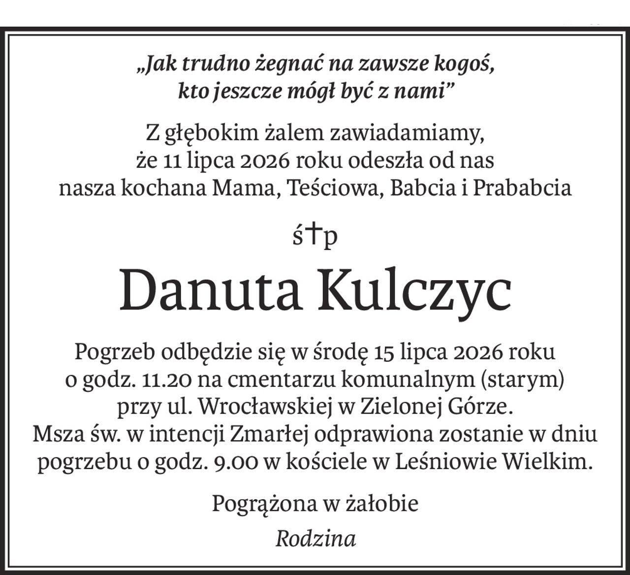 „Jak trudno żegnać na zawsze kogoś, 
kto jeszcze mógł być z nami”
Z głębokim żalem zawiadamiamy, 
że 11 lipca 2026 roku odeszła od nas
nasza kochana Mama, Teściowa, Babcia i Prababcia
ś+p
Danuta Kulczyc
Pogrzeb odbędzie się w środę 15 lipca 2026 roku o godz. 11.20 na cmentarzu komunalnym (starym) 
przy ul. Wrocławskiej w Zielonej Górze. 
Msza św. w intencji Zmarłej odprawiona zostanie w dniu pogrzebu o godz. 9.00 w kościele w Leśniowie Wielkim.
Pogrążona w żałobie
Rodzina