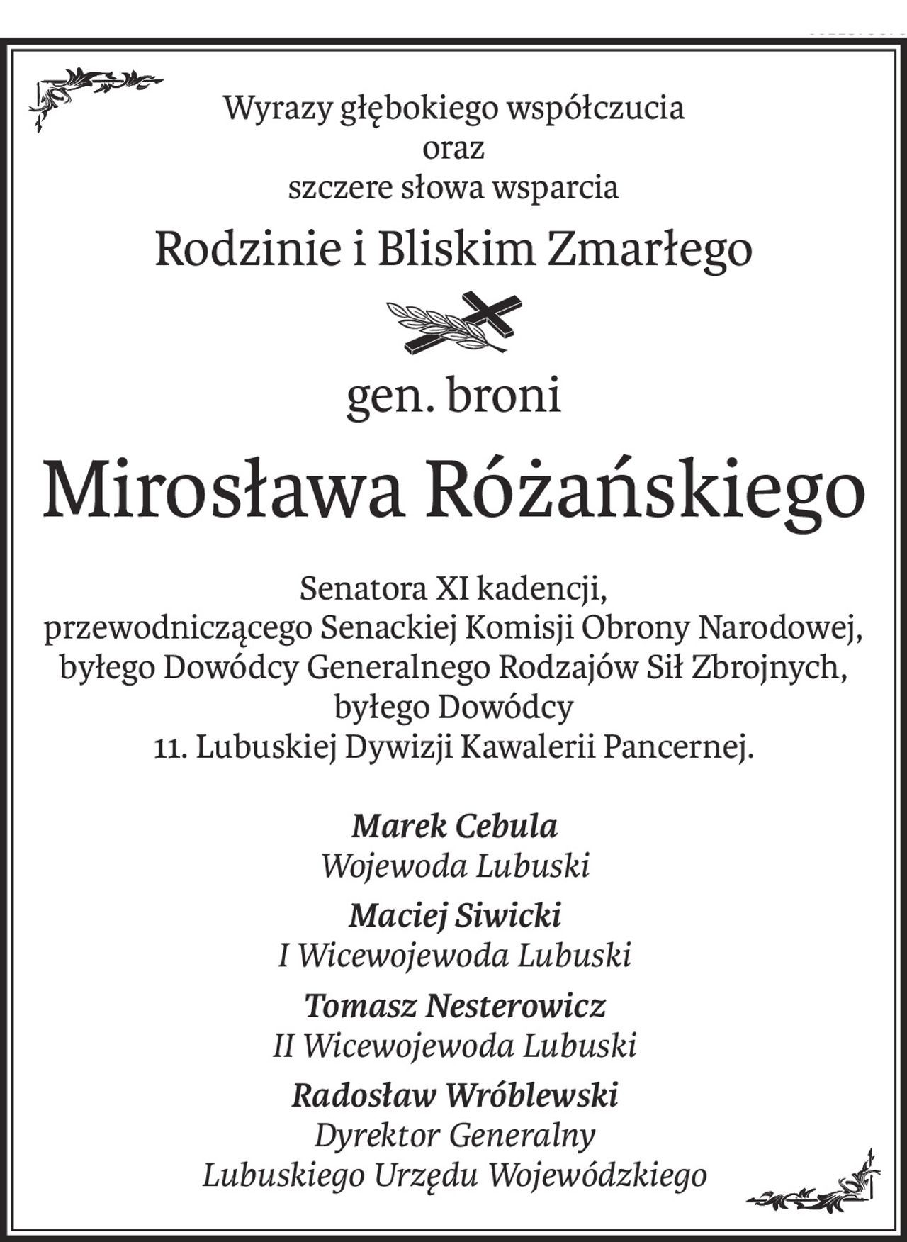 Wyrazy głębokiego współczucia
oraz
szczere słowa wsparcia
Rodzinie i Bliskim Zmarłego
gen. broni
Mirosława Różańskiego
Senatora XI kadencji,
przewodniczącego Senackiej Komisji Obrony Narodowej,
byłego Dowódcy Generalnego Rodzajów Sił Zbrojnych, byłego Dowódcy
11. Lubuskiej Dywizji Kawalerii Pancernej.
Marek Cebula
Wojewoda Lubuski
Maciej Siwicki
I Wicewojewoda Lubuski
Tomasz Nesterowicz
II Wicewojewoda Lubuski
Radosław Wróblewski
Dyrektor Generalny
Lubuskiego Urzędu Wojewódzkiego