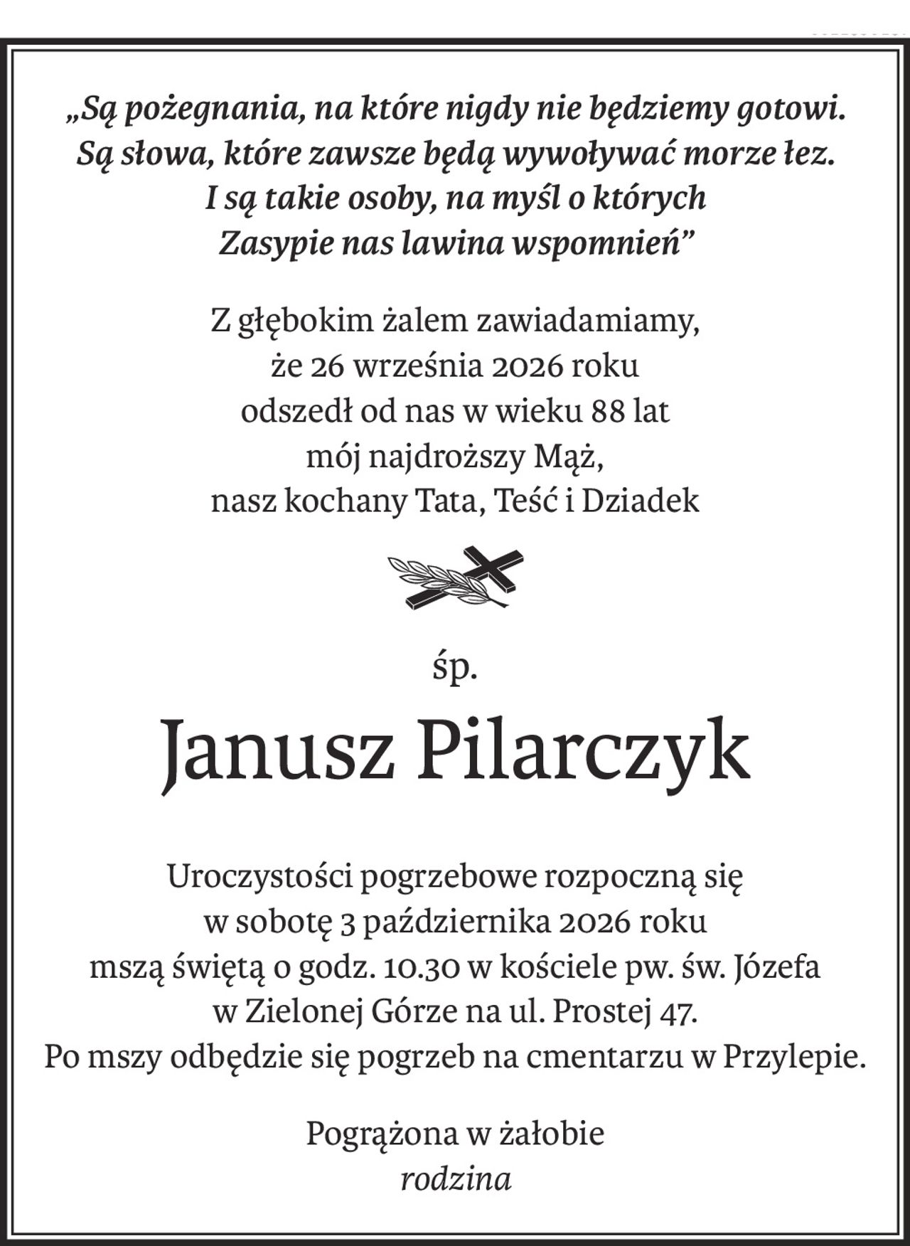 „Są pożegnania, na które nigdy nie będziemy gotowi. 
Są słowa, które zawsze będą wywoływać morze łez. 
I są takie osoby, na myśl o których
Zasypie nas lawina wspomnień”
Z głębokim żalem zawiadamiamy,
że 26 września 2026 roku
odszedł od nas w wieku 88 lat
mój najdroższy Mąż,
nasz kochany Tata, Teść i Dziadek
śp.
Janusz Pilarczyk
Uroczystości pogrzebowe rozpoczną się
w sobotę 3 października 2026 roku 
mszą świętą o godz. 10.30 w kościele pw. św. Józefa
w Zielonej Górze na ul. Prostej 47.
Po mszy odbędzie się pogrzeb na cmentarzu w Przylepie.
Pogrążona w żałobie
rodzina