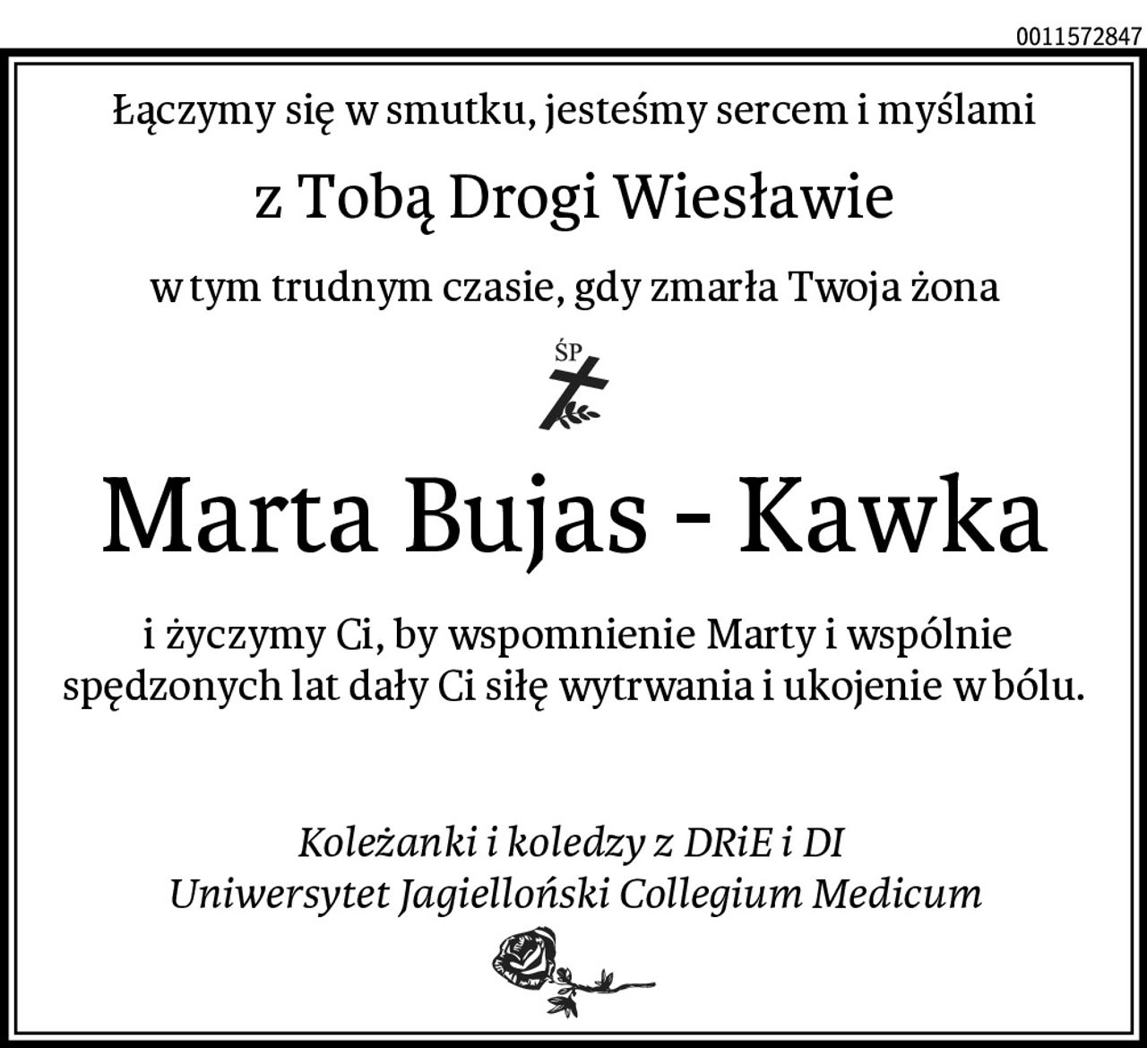 Łączymy się w smutku, jesteśmy sercem i myślami
z Tobą Drogi Wiesławie
w tym trudnym czasie, gdy zmarła Twoja żona
Marta Bujas - Kawka
 i życzymy Ci, by wspomnienie Marty i wspólnie spędzonych lat dały Ci siłę wytrwania i ukojenie w bólu.


Koleżanki i koledzy z DRiE i DI 
Uniwersytet Jagielloński Collegium Medicum