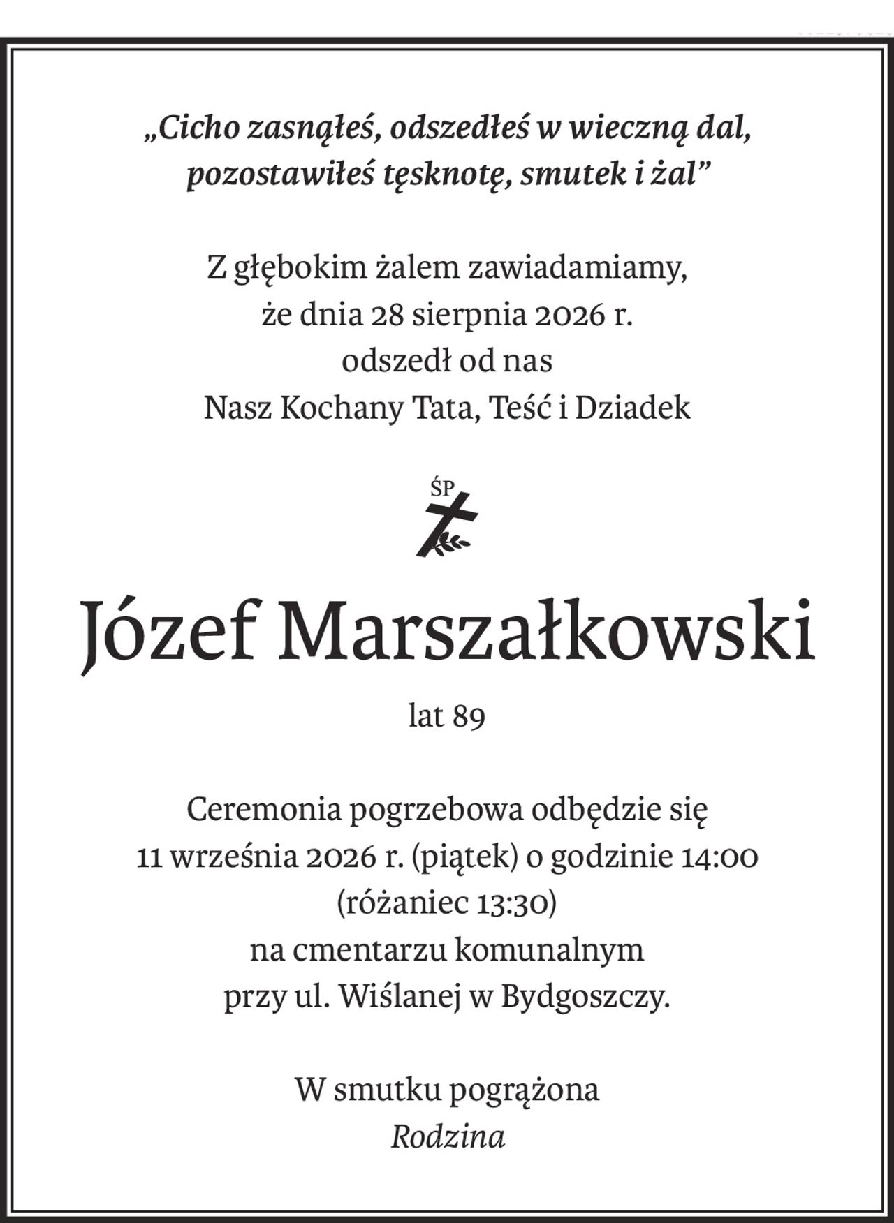 „Cicho zasnąłeś, odszedłeś w wieczną dal,
pozostawiłeś tęsknotę, smutek i żal”
Z głębokim żalem zawiadamiamy,
że dnia 28 sierpnia 2026 r.
odszedł od nas
Nasz Kochany Tata, Teść i Dziadek
ś+p
Józef Marszałkowski
lat 89
Ceremonia pogrzebowa odbędzie się
11 września 2026 r. (piątek) o godzinie 14:00
(różaniec 13:30)
na cmentarzu komunalnym
przy ul. Wiślanej w Bydgoszczy.
W smutku pogrążona
Rodzina