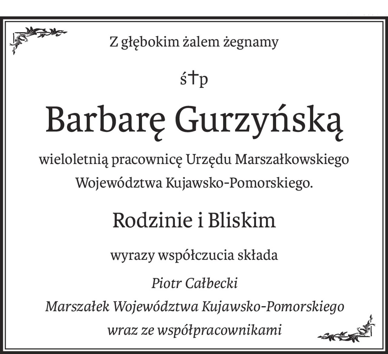 Z głębokim żalem żegnamy
ś+p
Barbarę Gurzyńską
wieloletnią pracownicę Urzędu Marszałkowskiego
Województwa Kujawsko-Pomorskiego.
Rodzinie i Bliskim
wyrazy współczucia składa
Piotr Całbecki
Marszałek Województwa Kujawsko-Pomorskiego
wraz ze współpracownikami