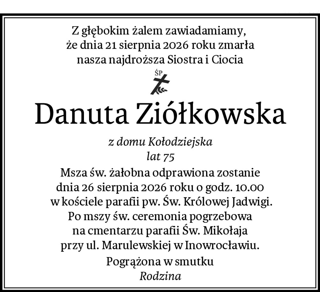 Z głębokim żalem zawiadamiamy, 
że dnia 21 sierpnia 2026 roku zmarła
nasza najdroższa Siostra i Ciocia
Danuta Ziółkowska
z domu Kołodziejska
lat 75
Msza św. żałobna odprawiona zostanie
dnia 26 sierpnia 2026 roku o godz. 10.00
 w kościele parafii pw. Św. Królowej Jadwigi.
Po mszy św. ceremonia pogrzebowa
na cmentarzu parafii Św. Mikołaja
przy ul. Marulewskiej w Inowrocławiu.
Pogrążona w smutku
Rodzina