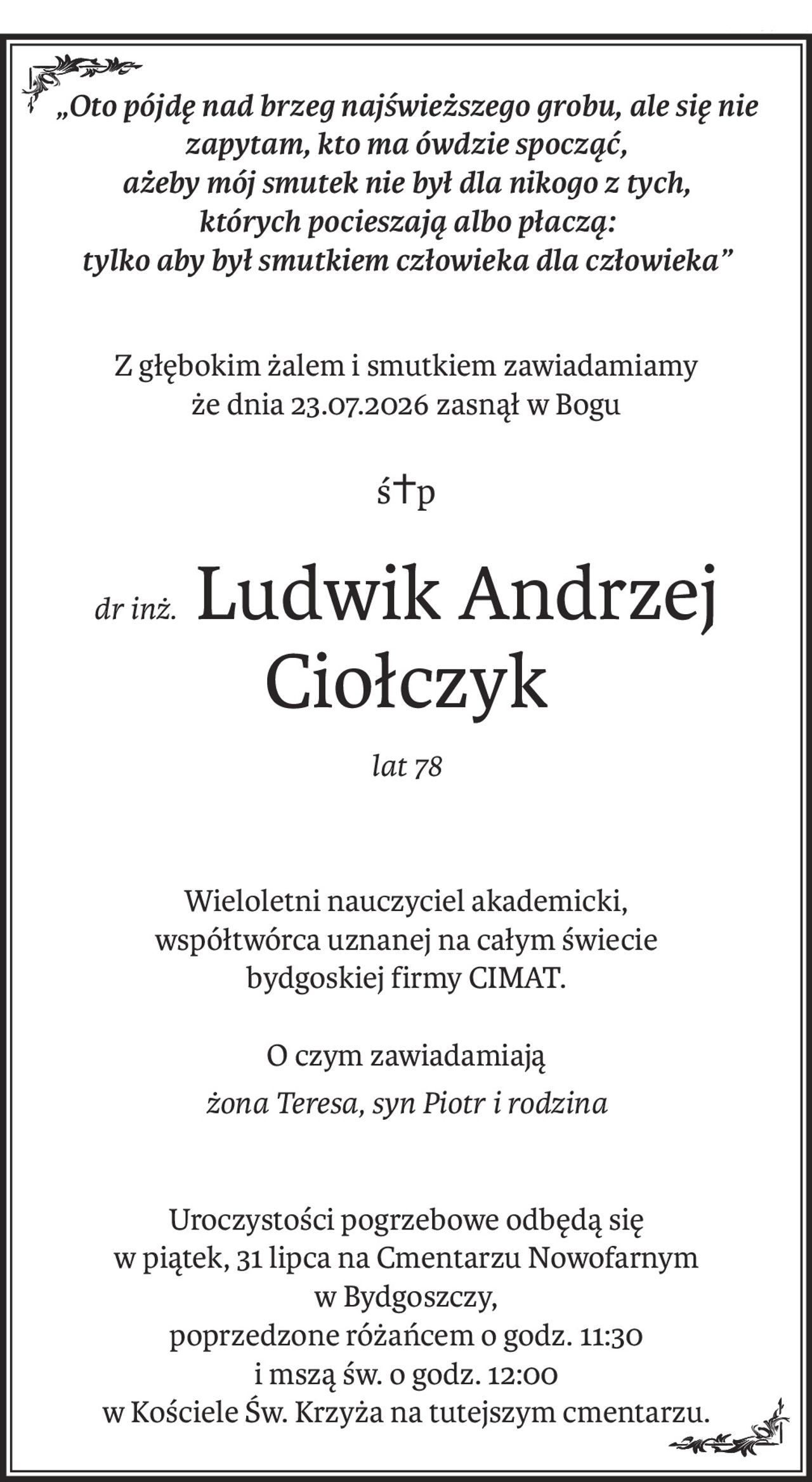 „Oto pójdę nad brzeg najświeższego grobu, ale się nie zapytam, kto ma ówdzie spocząć,
ażeby mój smutek nie był dla nikogo z tych, 
których pocieszają albo płaczą:
tylko aby był smutkiem człowieka dla człowieka”
Z głębokim żalem i smutkiem zawiadamiamy
że dnia 23.07.2026 zasnął w Bogu
ś+p
dr inż.Ludwik Andrzej Ciołczyk
lat 78
Wieloletni nauczyciel akademicki,
współtwórca uznanej na całym świecie
bydgoskiej firmy CIMAT.
O czym zawiadamiają
żona Teresa, syn Piotr i rodzina
Uroczystości pogrzebowe odbędą się
w piątek, 31 lipca na Cmentarzu Nowofarnym
w Bydgoszczy,
poprzedzone różańcem o godz. 11:30
i mszą św. o godz. 12:00
w Kościele Św. Krzyża na tutejszym cmentarzu.