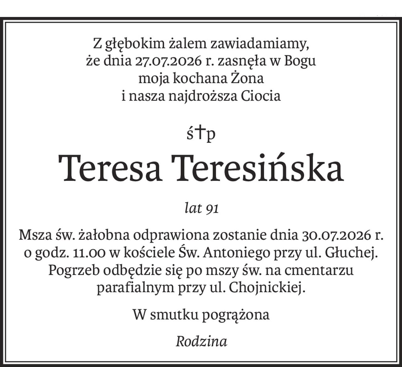 Z głębokim żalem zawiadamiamy, 
że dnia 27.07.2026 r. zasnęła w Bogu
moja kochana Żona
i nasza najdroższa Ciocia
ś+p
Teresa Teresińska
lat 91
Msza św. żałobna odprawiona zostanie dnia 30.07.2026 r. 
o godz. 11.00 w kościele Św. Antoniego przy ul. Głuchej. Pogrzeb odbędzie się po mszy św. na cmentarzu parafialnym przy ul. Chojnickiej.
W smutku pogrążona
Rodzina