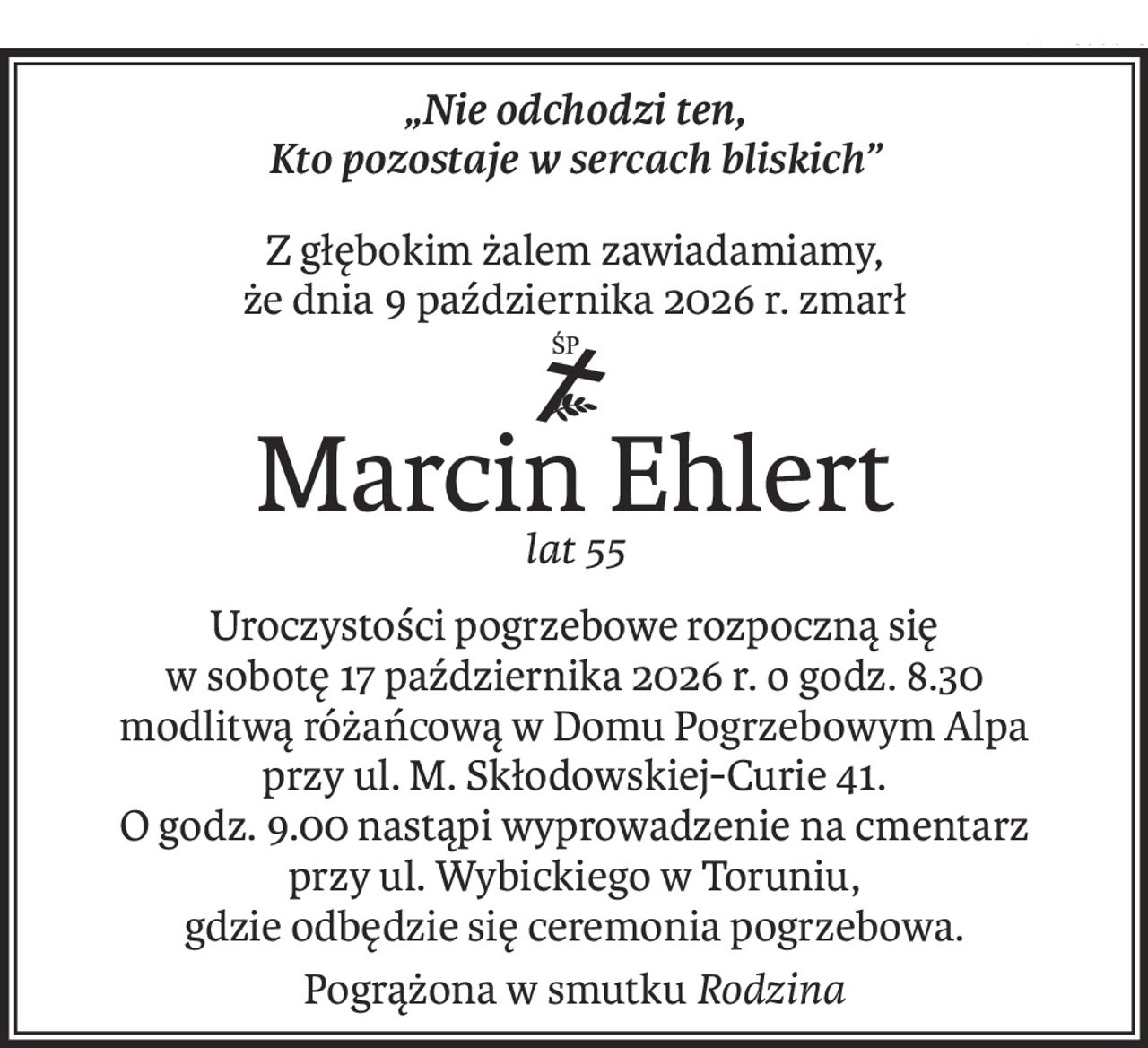 „Nie odchodzi ten, 
Kto pozostaje w sercach bliskich”
Z głębokim żalem zawiadamiamy, 
że dnia 9 października 2026 r. zmarł
śp.
Marcin Ehlert
lat 55
Uroczystości pogrzebowe rozpoczną się 
w sobotę 17 października 2026 r. o godz. 8.30
modlitwą różańcową w Domu Pogrzebowym Alpa 
przy ul. M. Skłodowskiej-Curie 41.
O godz. 9.00 nastąpi wyprowadzenie na cmentarz 
przy ul. Wybickiego w Toruniu,
gdzie odbędzie się ceremonia pogrzebowa.
Pogrążona w smutkuRodzina