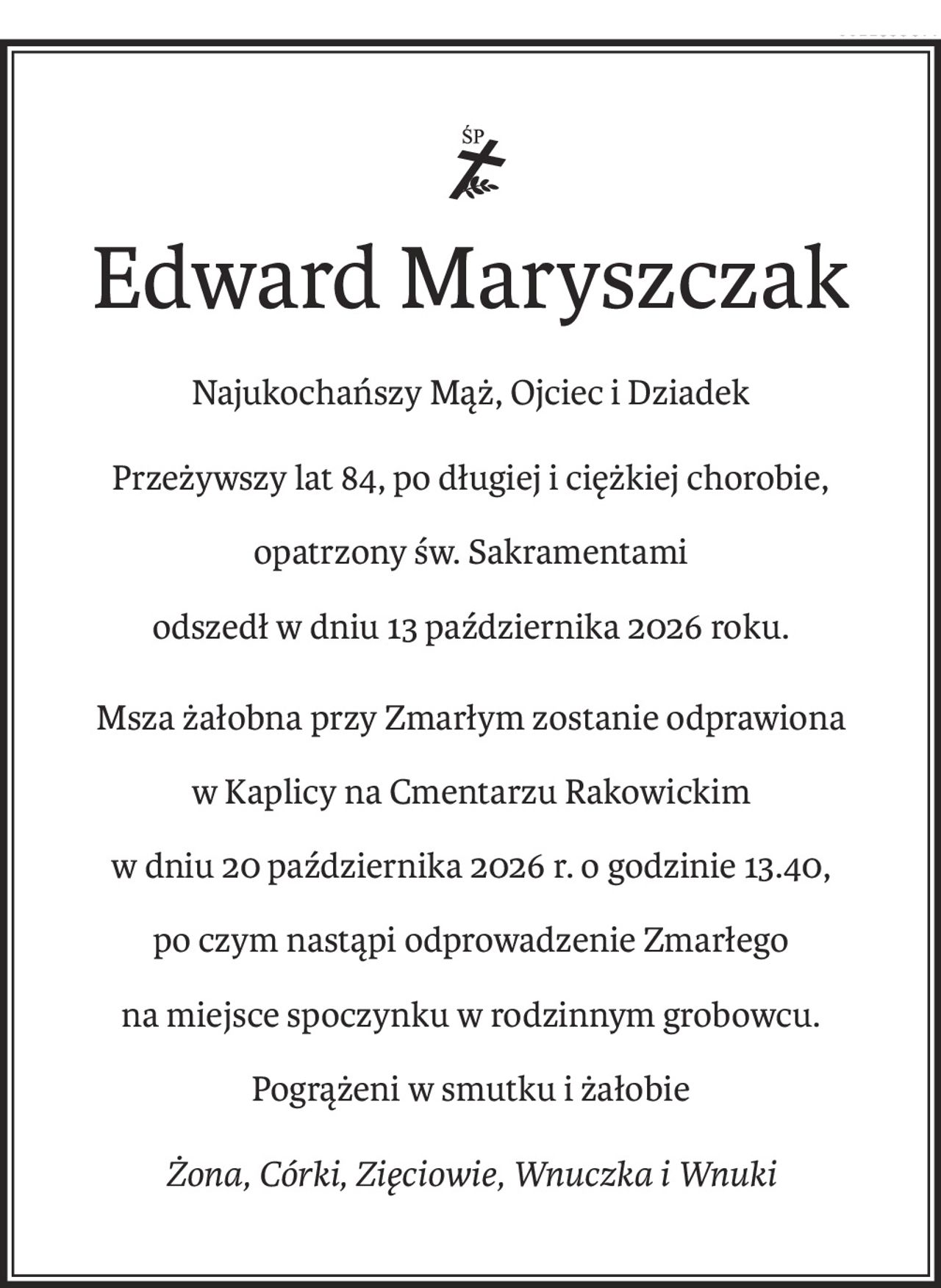 ś+p
Edward Maryszczak
Najukochańszy Mąż, Ojciec i Dziadek
Przeżywszy lat 84, po długiej i ciężkiej chorobie, 
opatrzony św. Sakramentami
odszedł w dniu 13 października 2026 roku.
Msza żałobna przy Zmarłym zostanie odprawiona
w Kaplicy na Cmentarzu Rakowickim
w dniu 20 października 2026 r. o godzinie 13.40, 
po czym nastąpi odprowadzenie Zmarłego
na miejsce spoczynku w rodzinnym grobowcu.
Pogrążeni w smutku i żałobie
Żona, Córki, Zięciowie, Wnuczka i Wnuki