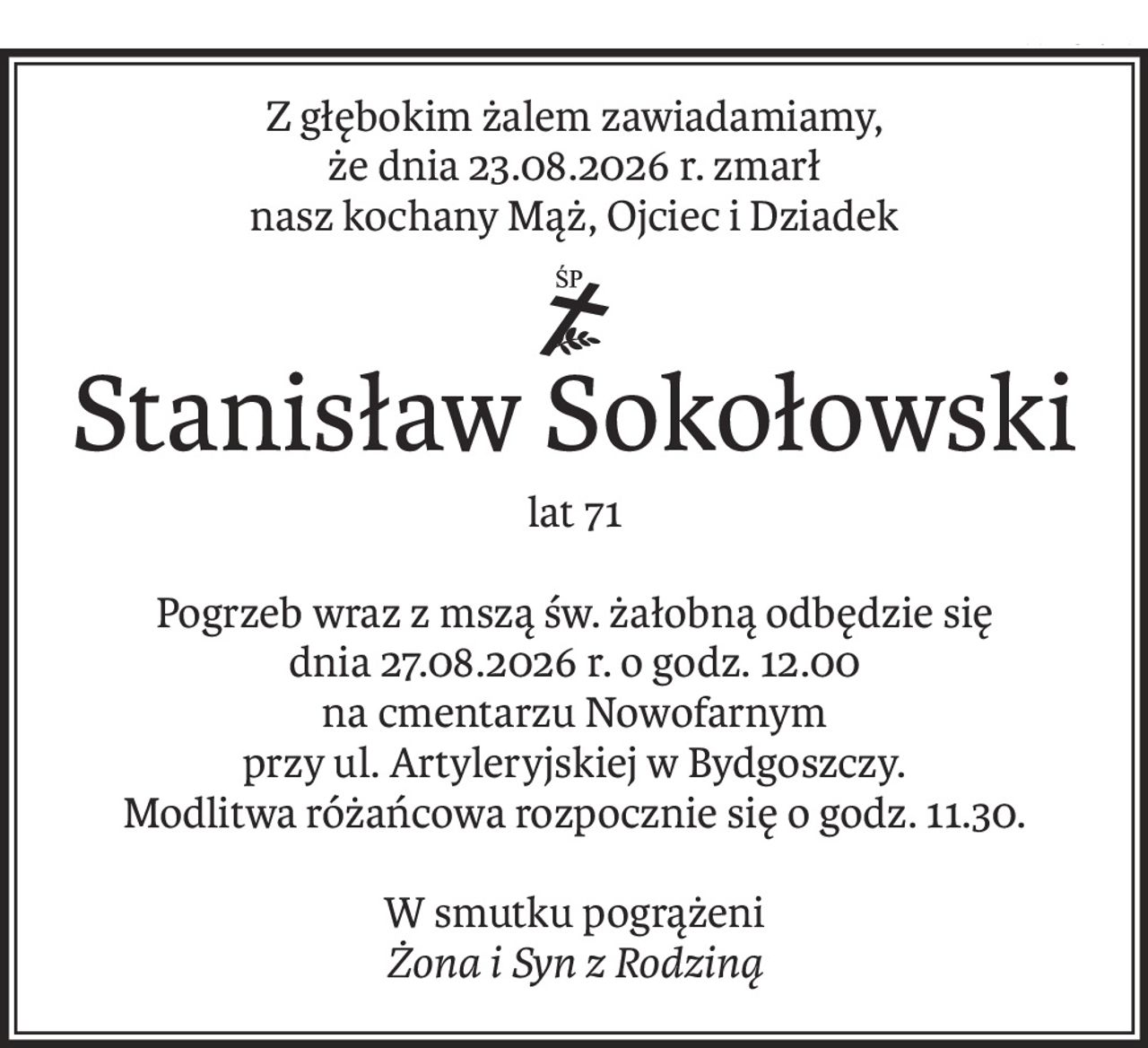 Z głębokim żalem zawiadamiamy,
że dnia 23.08.2026 r. zmarł
nasz kochany Mąż, Ojciec i Dziadek
ś+p
Stanisław Sokołowski
lat 71
Pogrzeb wraz z mszą św. żałobną odbędzie się
dnia 27.08.2026 r. o godz. 12.00
na cmentarzu Nowofarnym
przy ul. Artyleryjskiej w Bydgoszczy.
Modlitwa różańcowa rozpocznie się o godz. 11.30.
W smutku pogrążeni
Żona i Syn z Rodziną