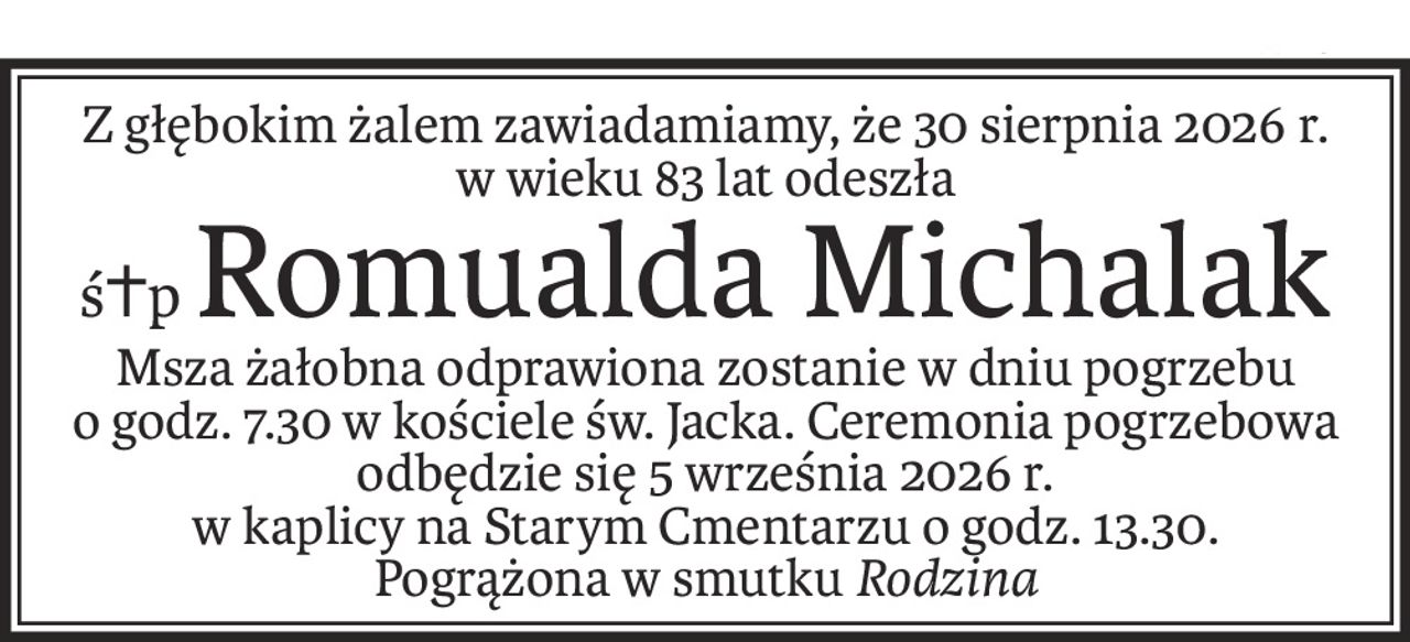 Z głębokim żalem zawiadamiamy, że 30 sierpnia 2026 r.
w wieku 83 lat odeszła
ś+pRomualda Michalak
Msza żałobna odprawiona zostanie w dniu pogrzebu
o godz. 7.30 w kościele św. Jacka. Ceremonia pogrzebowa odbędzie się 5 września 2026 r.
w kaplicy na Starym Cmentarzu o godz. 13.30.
Pogrążona w smutkuRodzina