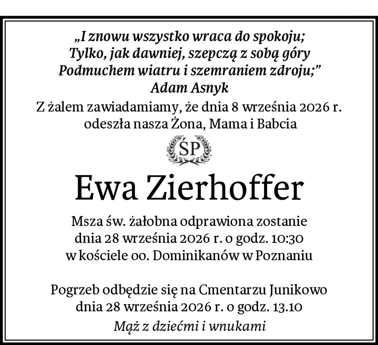 „I znowu wszystko wraca do spokoju;
Tylko, jak dawniej, szepczą z sobą góry
Podmuchem wiatru i szemraniem zdroju;”
Adam Asnyk
Z żalem zawiadamiamy, że dnia 8 września 2026 r.
 odeszła nasza Żona, Mama i Babcia
Ewa Zierhoffer
Msza św. żałobna odprawiona zostanie
dnia 28 września 2026 r. o godz. 10:30
w kościele oo. Dominikanów w Poznaniu

Pogrzeb odbędzie się na Cmentarzu Junikowo
dnia 28 września 2026 r. o godz. 13.10
Mąż z dziećmi i wnukami