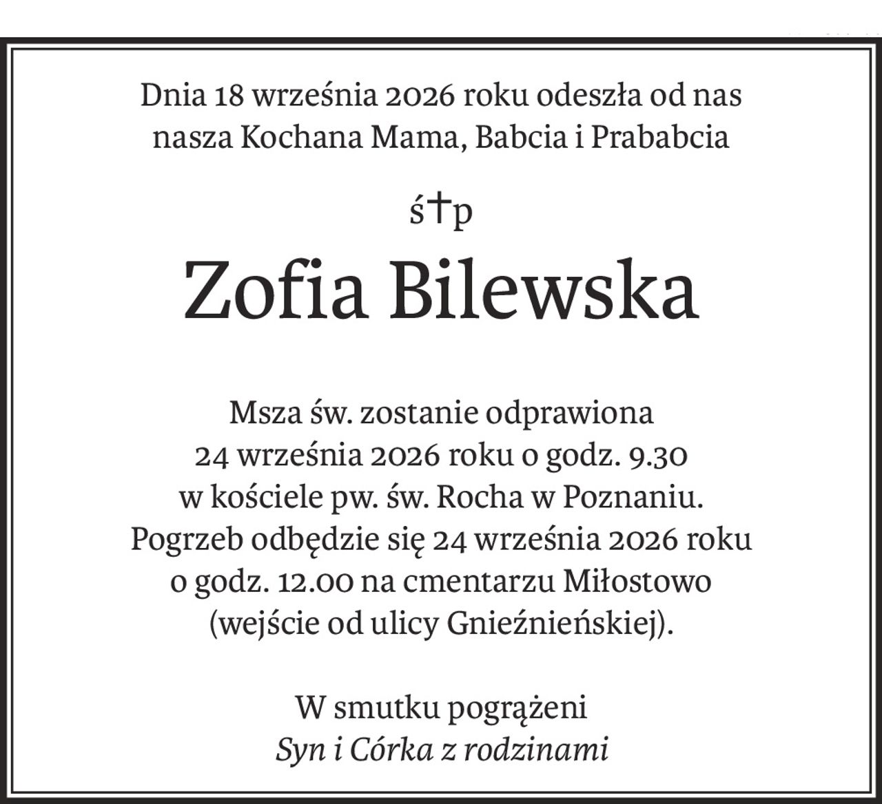 Dnia 18 września 2026 roku odeszła od nas
nasza Kochana Mama, Babcia i Prababcia
ś+p
Zofia Bilewska
Msza św. zostanie odprawiona
24 września 2026 roku o godz. 9.30
w kościele pw. św. Rocha w Poznaniu.
Pogrzeb odbędzie się 24 września 2026 roku
o godz. 12.00 na cmentarzu Miłostowo
(wejście od ulicy Gnieźnieńskiej).
W smutku pogrążeni
Syn i Córka z rodzinami