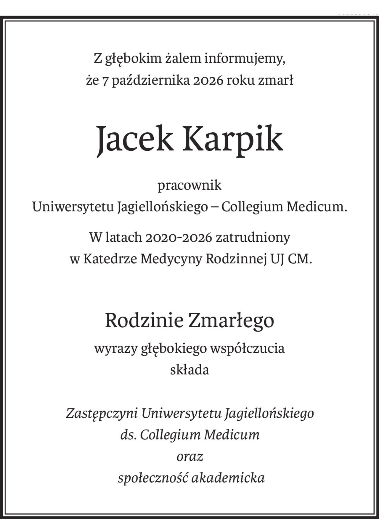 Z głębokim żalem informujemy,
że 7 października 2026 roku zmarł
Jacek Karpik
pracownik
Uniwersytetu Jagiellońskiego – Collegium Medicum.
W latach 2020-2026 zatrudniony
 w Katedrze Medycyny Rodzinnej UJ CM.
Rodzinie Zmarłego
wyrazy głębokiego współczucia
składa
Zastępczyni Uniwersytetu Jagiellońskiego
ds. Collegium Medicum
oraz
 społeczność akademicka